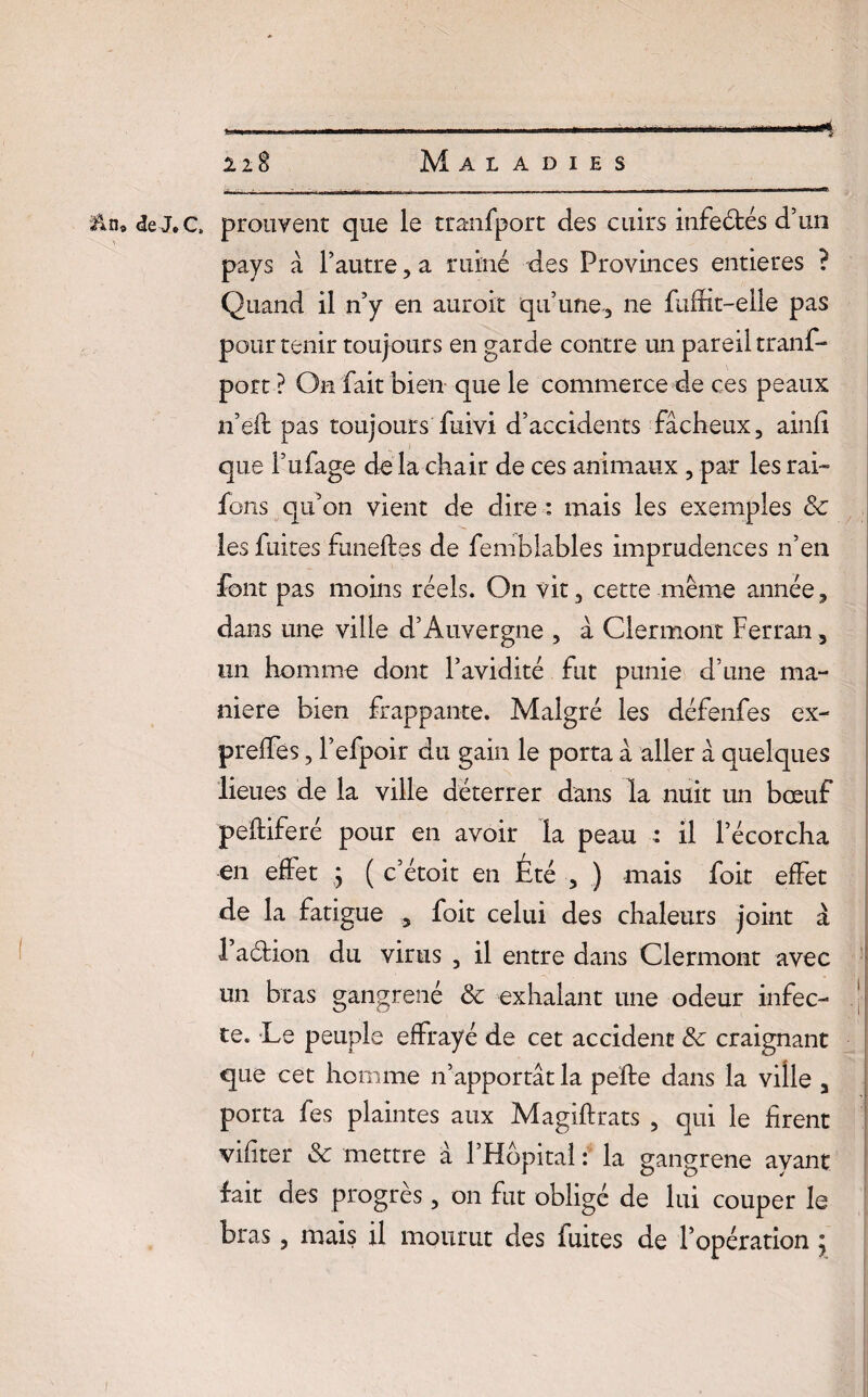 Maladies 2lS if Un» <3e J.ce prouvent que le tranfport des cuirs infeétés d’un pays à l’autre, a ruiné des Provinces entières ? Quand il n’y en auroit qu’une, ne Suffit-elle pas pour tenir toujours en garde contre un pareil trans¬ port ? On fait bien que le commerce de ces peaux n’eft pas toujours Suivi d’accidents fâcheux, ainfi que l’uSage de la chair de ces animaux , par les rai- Sors qu’on vient de dire : mais les exemples & les Suites funeftes de Semblables imprudences n’en font pas moins réels. On vit, cette même année, dans une ville d’Auvergne , à Clermont Ferran, un homme dont l’avidité fut punie d’une ma¬ niéré bien frappante. Malgré les défenfes ex- preffes, l’efpoir du gain le porta à aller à quelques lieues de la ville déterrer dans la nuit un bœuf peftiferé pour en avoir la peau : il l’écorcha en effet j ( c’étoit en Été , ) mais Soit effet de la fatigue , Soit celui des chaleurs joint à i’aétion du virus , il entre dans Clermont avec un bras gangrené & exhalant une odeur infec¬ te. Le peuple effrayé de cet accident & craignant que cet homme n’apportât la pelle dans la ville a porta Ses plaintes aux Magillrats , qui le firent vifiter & mettre à l’Hôpital : la gangrené ayant fait des progrès, on fut obligé de lui couper le bras, mais il mourut des fuites de l’opération j