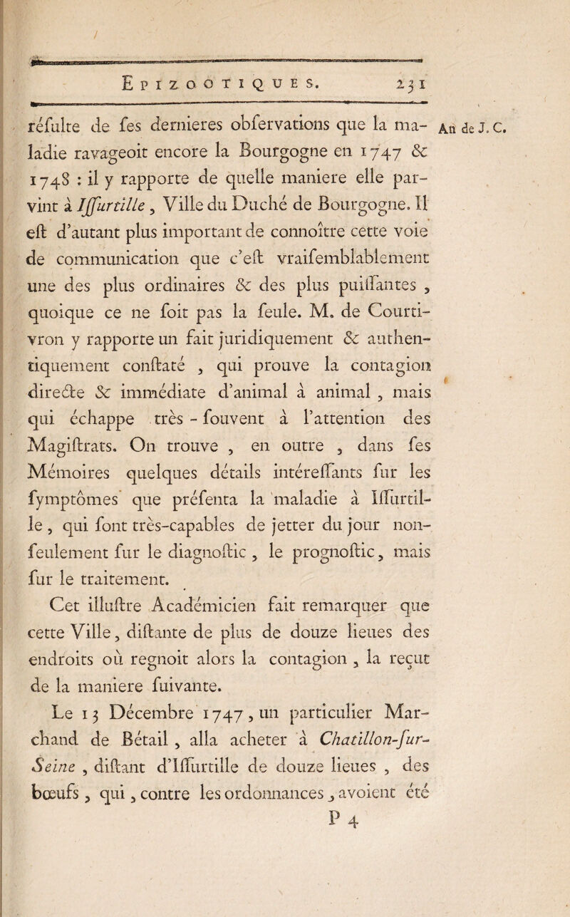 refaire de fes dernier es obfer varions que la ma¬ ladie ravageoit encore la Bourgogne en 1747 & 174S : il y rapporte de quelle maniéré elle par¬ vint à JJfur tille , Ville du Duché de Bourgogne, 11 eft d’autant plus important de connoître cette voie de communication que c’eft vraifemblablement une des plus ordinaires & des plus paillantes , vron y rapporte un fait juridiquement <Sc authen¬ tiquement conftaté , qui prouve la contagion directe immédiate d’animal à animal , mais qui échappe très - fouvent à l’attention des Magiftrats. O11 trouve , en outre , dans fes Mémoires quelques détails intéreffants fur les fymptbmes que préfenta la maladie à HTurtil- le, qui font très-capables de jetter du jour non- feulement fur le diagnoltic , le prognoftic, mais fur le traitement. Cet illuftre Académicien fait remarquer que cette Ville, aidante de plus de douze lieues des endroits où regnoit alors la contagion , la reçut de la maniéré fuivante. Le 13 Décembre 1747 , un particulier Mar¬ chand de Bétail , alla acheter à Chatillon-fur- Seine , diftant d’ilfurtille de douze lieues , des bœufs, qui, contre les ordonnances avoient été P 4 An J « C#