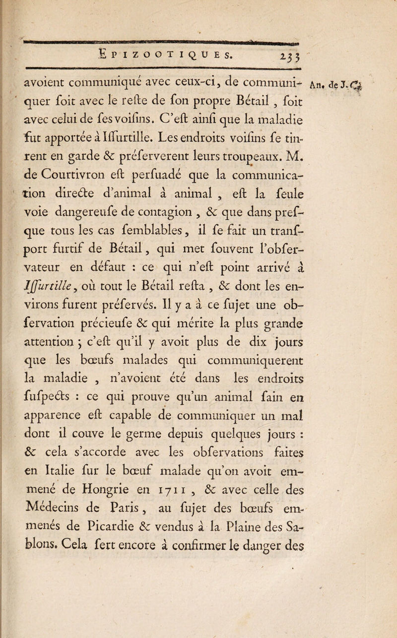 a voient communiqué avec ceux-ci, de communia An. de J quer foit avec le relie de fon propre Bétail , foit avec celui de fesvoifins. C’eft ainfi que la maladie fut apportée à Ifturtille. Les endroits voilins fe tin¬ rent en garde de préferverent leurs troupeaux. M. de Courtivron eft perfuadé que la communica¬ tion direde d’animal à animal , eft la feule voie dangereufe de contagion , de que dans pref- que tous les cas femblables, il fe fait un tranf- port furtif de Bétail, qui met fouvent l’obfer- vateur en défaut : ce qui n’eft point arrivé â IJJurtille, où tout le Bétail relia , de dont les en¬ virons furent préfervés. Il y a à ce fujet une ob- fervation précieufe de qui mérite la plus grande attention ; c’eft qu’il y avoit plus de dix jours que les bœufs malades qui communiquèrent la maladie , n’avoient été dans les endroits fufpeds : ce qui prouve qu’un animal fain en apparence eft capable de communiquer un mal dont il couve le germe depuis quelques jours : de cela s’accorde avec les obfervations faites en Italie fur le bœuf malade qu’on avoit em¬ mené de Hongrie en 1711, de avec celle des Médecins de Paris, au fujet des bœufs em¬ menés de Picardie de vendus à la Plaine des Sa¬ blons. Cela fert encore à confirmer le danger des