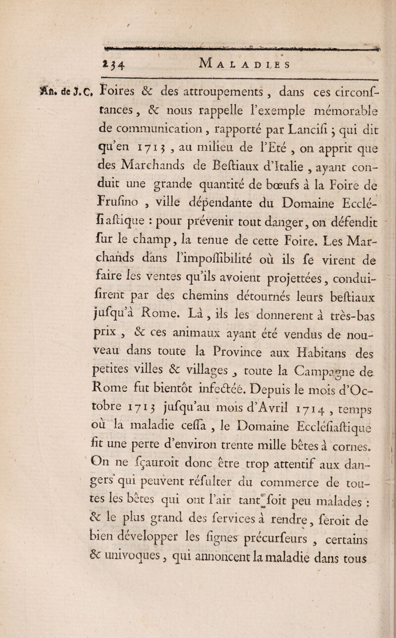 •smma mmSi mîir *34 Maladies «a. deXC. Foires 3c des attroupements, dans ces circons¬ tances , 3c nous rappelle l’exemple mémorable de communication , rapporté par Lancifi j qui dit qu’ en 1713 , au milieu de l’Eté , on apprit que des Marchands de Beftiaux d’Italie , ayant con¬ duit une grande quantité de bœufs à la Foire de Fruftno , ville dépendante du Domaine Ecclé- ïiaftique : pour prévenir tout danger, on défendit fur le champ, la tenue de cette Foire. Les Mar¬ chands dans 1 împoftibihté où, ils fe virent de faire les ventes qu’ils avoient projettées, condui¬ sent par des chemins détournés leurs beftiaux jufqu a Rome. Là, ils les donnèrent à très-bas prix , 3c ces animaux ayant été vendus de nou¬ veau dans toute la Province aux Habitans des petites villes 3c villages toute la Campagne de Rome fut bientôt infeétéê. Depuis le mois d’Oc- tobre 1715 jufqu’au mois d’Avril 1714 , temps ou la maladie celfa , le Domaine Eccléfiaftique lit une perte d’environ trente mille bêtes à cornes. On ne fçauroit donc être trop attentif aux dan¬ gers qui peuvent réfulter du commerce de tou¬ tes les bêtes qui ont Pair tandfoit peu malades : 3c le plus grand des fervices à rendre, feroit de bien développer les figues précurfeurs , certains 8c univoques, qui annoncent la maladie dans tous