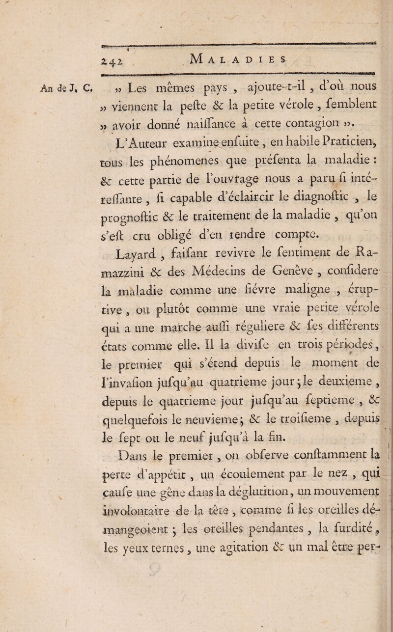 An de J, C. Les mêmes pays , ajoute-1—il , cl ou nous 3J viennent la pelle de la petite vérole , femblent avoir donné nailïance à cette contagion L’Auteur examine enfuite, en habile Praticien, tous les phénomènes que préfenta la maladie : êc cette partie de l’ouvrage nous a paru h inté- refiante , fi capable d’éclaircir le diagnoftic , le prognoftic de le traitement de la maladie , qu’on s’eft cru obligé d’en rendre compte. Layard , faifiant revivre le fientiment de Ra~ mazzini de des Médecins de Genève , eonfidere la maladie comme une fièvre maligne , érup¬ tive 3 ou plutôt comme une vraie petite vérole qui a une marche auili régulière de fies différents états comme elle. 11 la divifie en trois périodes, le premier qui s’étend depuis le moment de rinvafion jufiqu’au quatrième jour j le deuxieme , depuis le quatrième jour jiifiqu’au fieptieme 5 de quelquefois le neuvième} de le troifieme , depuis le fiept ou le neuf jufiqu’à. la fin. Dans le premier , on obferve conftamment la perte d’appétit , un écoulement par le nez , qui caufie une gêne dans la déglutition , un mouvement involontaire de la tête , comme fi les oreilles dé- -mangeoient } les oreilles pendantes , la fiurdité , les yeux ternes 3 une agitation de un mal être per-
