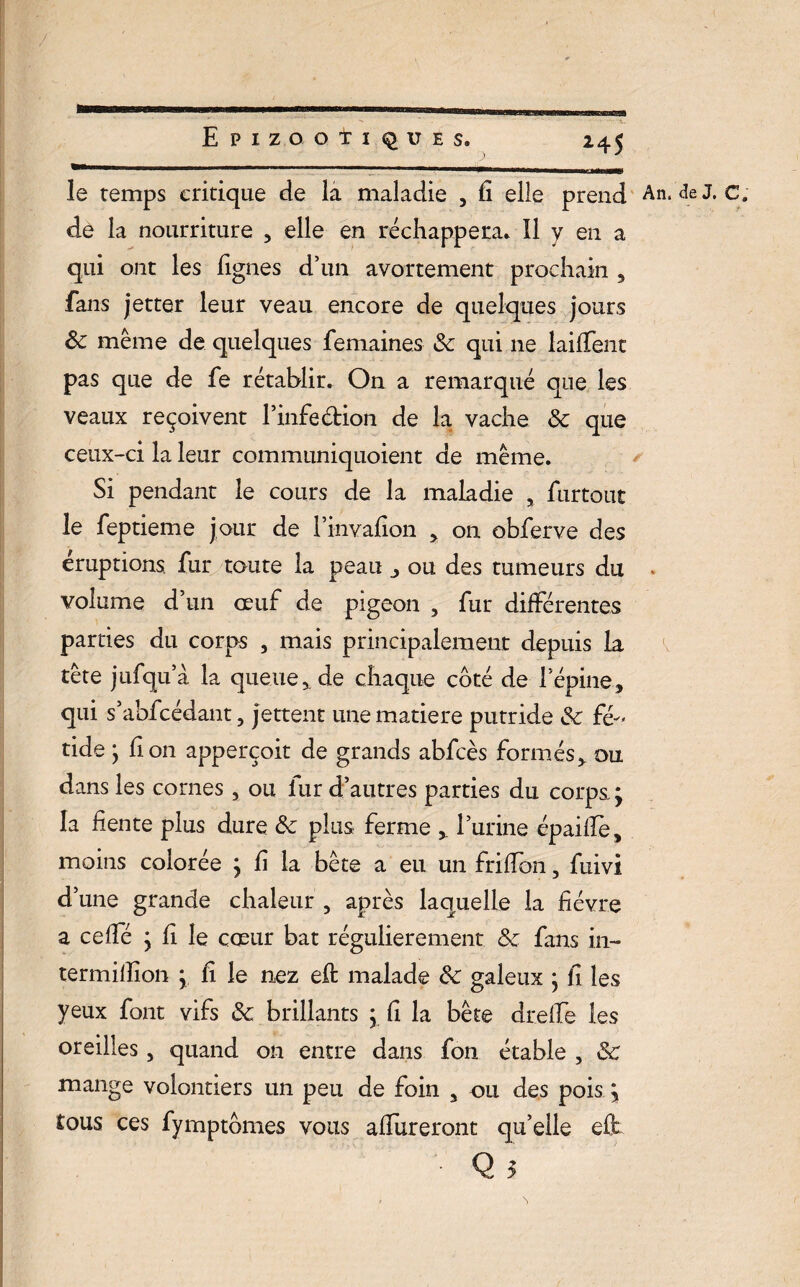 le temps critique de la maladie , fi elle prend An. de J. c. dé la nourriture , elle en réchappera. Il y en a qui ont les figues d’un avortement prochain , fans jetter leur veau encore de quelques jours 8c même de quelques femaines 8c qui ne lailTent pas que de fe rétablir. On a remarqué que les veaux reçoivent l’infedion de la vache 8c que ceux-ci la leur communiquoient de même. Si pendant le cours de la maladie , furtout le feptieme jour de l’invafion > on obferve des éruptions fur toute la peau , ou des tumeurs du . volume d’un oeuf de pigeon , fur différentes parties du corps , mais principalement depuis la tête jufqu’à la queue,, de chaque côté de l’épine, qui s’abfcédant, jettent une matière putride 8c fé¬ tide ; fi on apperçoit de grands abfcès formés, ou dans les cornes, ou fur d’autres parties du corps.; la fiente plus dure 8c plus ferme , l’urine épailfe, moins colorée ; fi la bête a eu un frilfon, fuivi d’une grande chaleur , après laquelle la fièvre a ceffé ; fi le cœur bat régulièrement & fans in- termifiion ; fi le nez eft malade 8c galeux ; fi les yeux font vifs 8c brillants ; fi la bête drelfe les oreilles, quand on entre dans fon étable , 8c mange volontiers un peu de foin , ou des pois ; tous ces fymptômes vous affineront qu’elle eü • Q 5