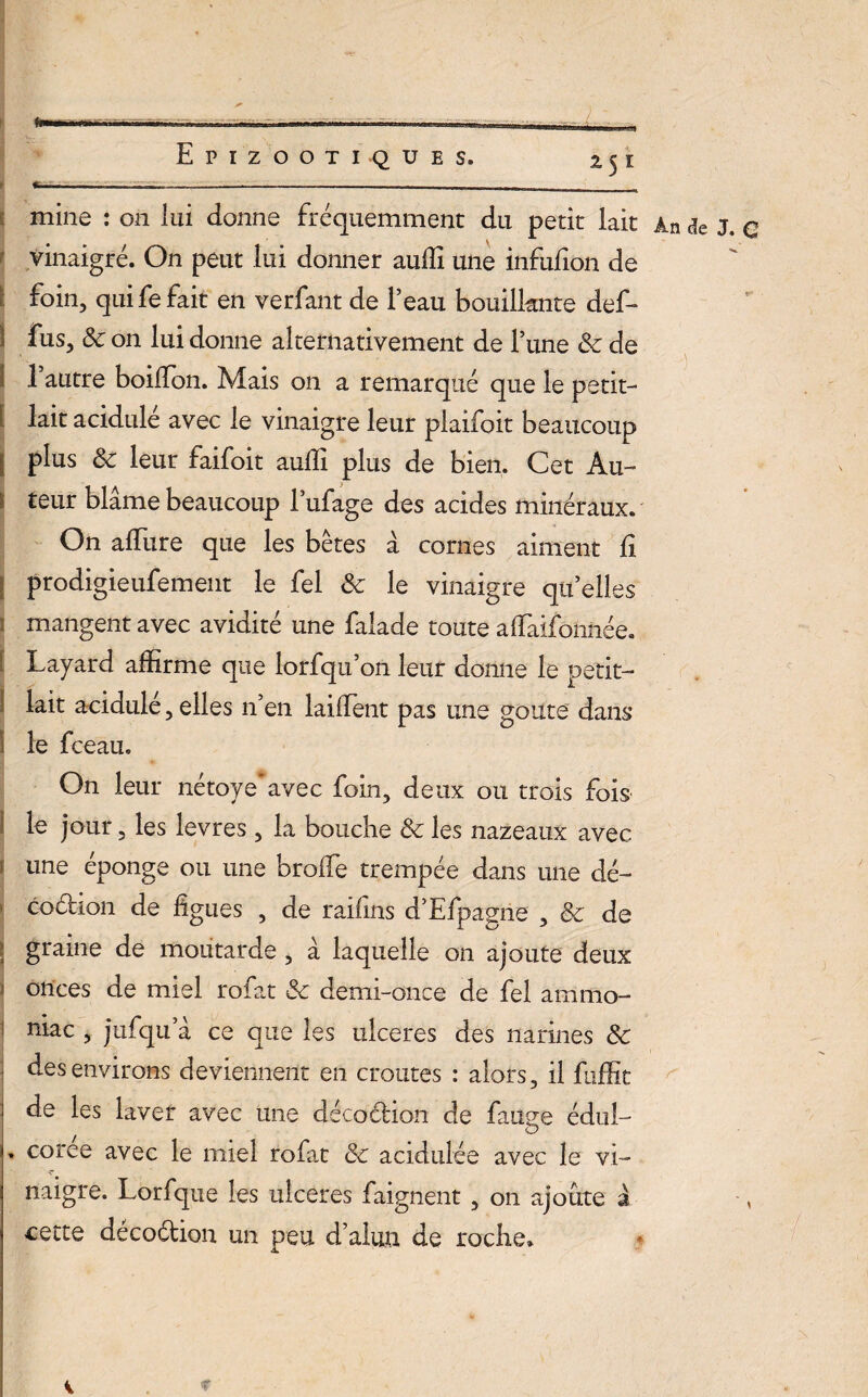 fil Epizootiques. 251 j.nr -- ------:_ - mine : 011 lui donne fréquemment du petit lait An de J. q vinaigré. On peut lui donner aullî une infufion de foin, qui fe fait en verfant de l’eau bouillante def- fus, 8c on lui donne alternativement de Tune 8c de 1 autre boilfon. Mais on a remarqué que le petit- lait acidulé avec le vinaigre leur plaifoit beaucoup plus 8c leur faifoit aulîi plus de bien. Cet Au- : teur blâme beaucoup lufage des acides minéraux. On allure que les bêtes à cornes aiment fi prodigieufement le fel 8c le vinaigre qu’elles 1 mangent avec avidité une falade toute affiaifohnée. Layard affirme que lorfqu’on leur donne le oetit- lait acidulé, elles n’en lailfent pas une goûte dans ! le fceau. On leur nétoye avec foin, deux ou trois fois le jour, les levres, la bouche 8c les nazeaux avec j une éponge ou une broffie trempée dans une dé- cochon de figues , de raifins d’Efpagne , 8c de graine de moutarde , à laquelle on ajoute deux ; onces de miel rofat & demi-once de fel ammo- ! niac , jufqu’â ce que les ulcérés des narines 8c des environs deviennent en croûtes : alors, il fuffic de les laver avec une décoclion de fauee édul- O . coree avec le miel rofat 8c acidulée avec le vi¬ naigre. Lorfque les ulcérés faignent, on ajoute à cette décoétion un peu d’alun de roche. i *