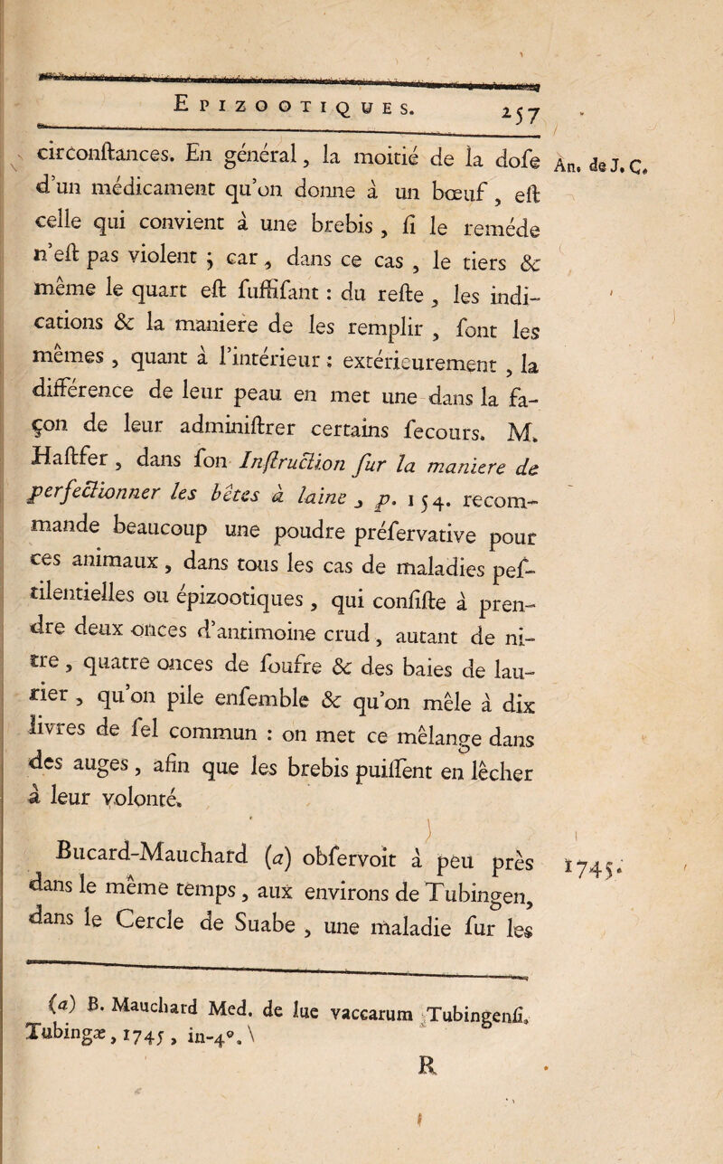 circonftances, En générai, la moitié de ia dofe d un médicament qu’on donne à un bœuf , eft celle qui convient à une brebis , fi le remède ti eft pas violent ^ car ^ dans ce cas 5 le tiers ôc même le quart eft fuffifant : du refte 5 les indi¬ cations ôc la maniéré de les remplir , font les memes 5 quant a 1 intérieur ; extérieurement ? la différence de leur peau en met une dans la fa¬ çon de leur adminiftrer certains fecours. M* * Haftfer 5 dans fon Inflruclion fur la maniéré de perfectionner les b êtes à laine $ p. 154. recom¬ mande beaucoup une poudre préfervative pour ces animaux 3 dans tous les cas de maladies pes¬ tilentielles ou épizootiques , qui confifte à pren¬ dre deux onces d’antimoine crud 5 autant de ni- cre 5 quatre onces de foufre ôc des baies de lau¬ rier , qu’on pile enfemble & qu’on mêle à dix livres de fel commun : on met ce mélange dans des auges, afin que les brebis puilfent en lécher a leur volonté* Bucard-Mauchard (a) obfervoit a peu près dans le même temps, aux environs deTubingen, dans le Cercle de Suabe , une maladie fur les (a) B. Mauchard Med. de lue vaccarum Tubingenfi» Tttbmgæ, 1745 » in-4®.\ R * \