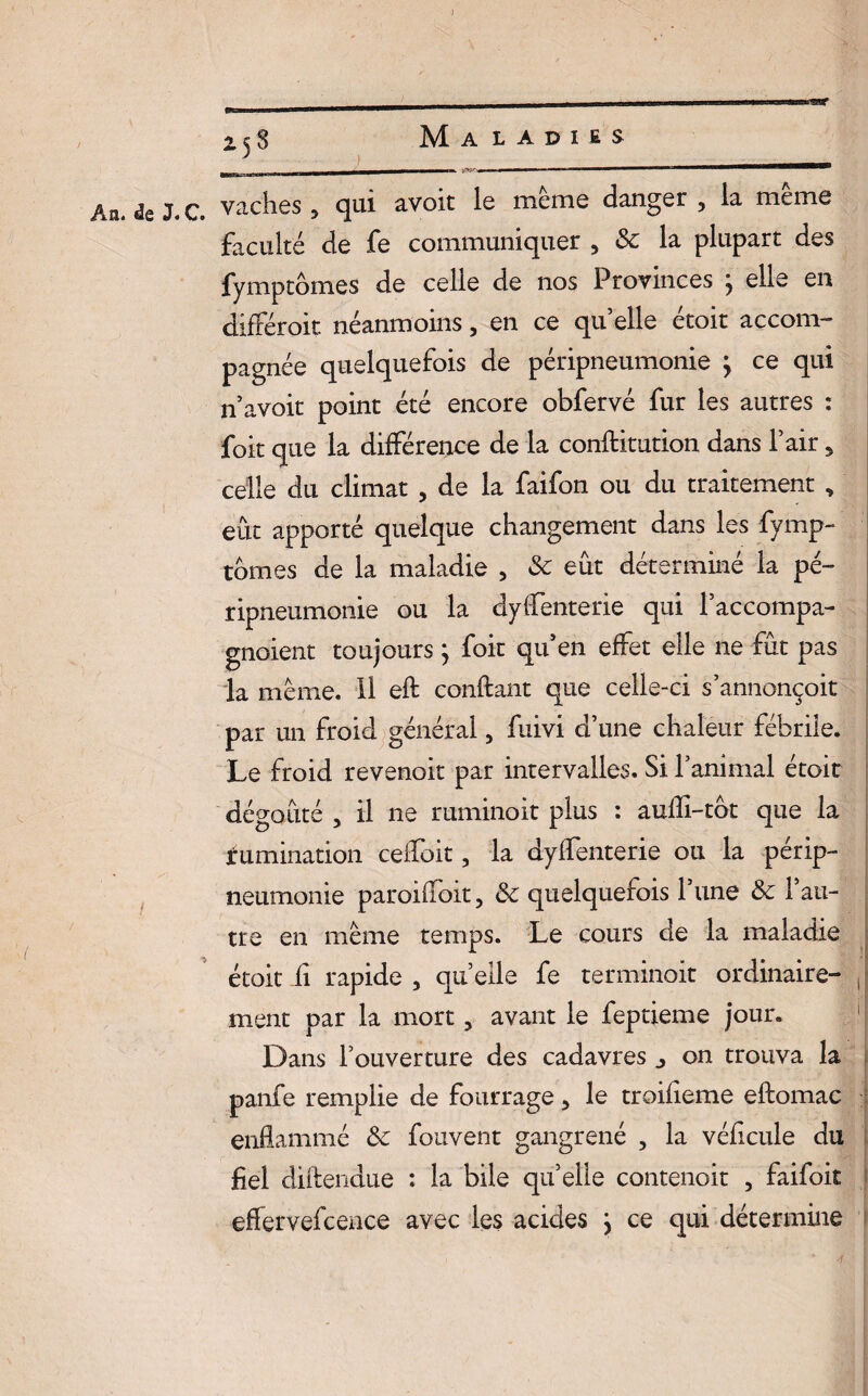) 2^8 Maladies bbi|| < |M_immiwmwm_' - - -- y»--— ■ . ■■ 1 —b——M———i An. de J. C vaches, qui avoit le meme danger, la meme faculté de fe communiquer , 3c la plupart des fymptômes de celle de nos Provinces j elle en différait néanmoins, en ce qu’elle étoit accom¬ pagnée quelquefois de péripneumonie \ ce qui n avoit point été encore obfervé fur les autres : foit que la différence de la constitution dans l’air, celle du climat , de la faifon ou du traitement , eût apporté quelque changement dans les fymp- tomes de la maladie , 3c eût déterminé la pé¬ ripneumonie ou la dysenterie qui l’accompa- gnoient toujours j foit qu’en effet elle ne fût pas la même. 11 eft confiant que celle-ci s’annonçoit par un froid général, fuivi d’une chaleur fébrile. Le froid revenoit par intervalles. Si l’animal étoit dégoûté , il ne ruminoit plus : aulli-tot que la Rumination ceffoit, la dyffenterie ou la périp¬ neumonie paroiffoit, 3c quelquefois l’une 3c l’au¬ tre en même temps. Le cours de la maladie étoit ü rapide , qu’elle fe terminait ordinaire¬ ment par la mort, avant le feptieme jour. Dans l’ouverture des cadavres j on trouva la panfe remplie de fourrage, le troifieme eftomac enflammé 3c fouvent gangrené , la véficule du fiel diftendue : la bile qu’elle contenoit , faifoit effetvefcence avec les acides } ce qui détermine