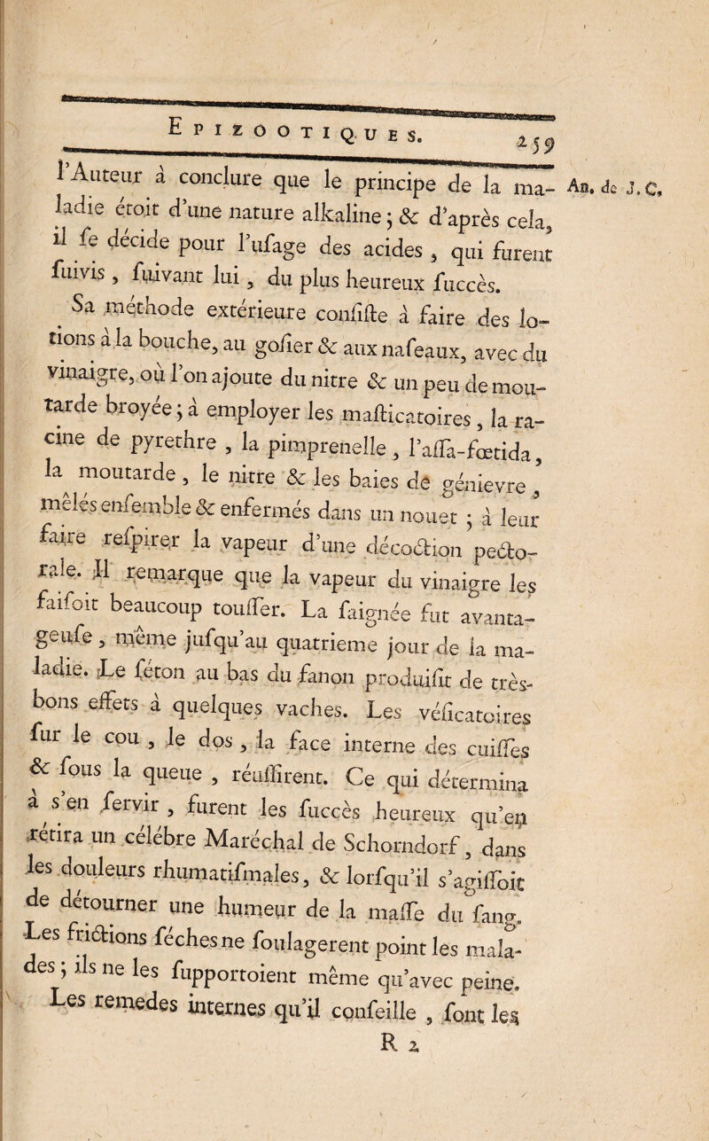 2 @ssa|sjuiaialBJWs^ „„ |, . 1 Auteur a conclure que le principe de la ma¬ ladie croit dîme nature alkaline 5 & d après cela, il fe décide pour l’ufage des acides , qui furent fuivis, fuivant lui 5 du plus heureux fticcès. . Sa méthode extérieure confifte à faire des lo¬ tions a la bouche, au gofier & aux nafeaux, avec du vinaigre, où 1 on ajoute du nitre & un peu de mou¬ tarde broyée ; à employer les mafticatoires , la ra¬ cine de pyrethre , la pimpreneüe , l’alTa-foetida, a moutarde , le nitre & les baies de génievre , meles enfemble & enfermés dans un nouet • à leur faire refpire.r la vapeur d’une décoétiqn peéto- ra!e. Il remarque que la vapeur du vinaigre les faifoit beaucoup couder. La faignée fut avanta- geufe, même jufqu’au quatrième jour de la ma¬ ladie. Le féton au bas du fanon produite de très- bons effets à quelques vaches. Les véteatoires fur le cou , le dos , la face interne des cuiffes & fous la queue , réuffirent. Ce qui détermina a s’en fervir , furent les fuccès heureux qu’en retira un célébré Maréchal de Schorndorf, dans les douleurs rhumatifmales, & lorfqu’il s’agiffoit de détourner une humeur de la maffe duîan?. •Les fnétions féchesne foulagerent point les mala- es ; i s ne les fupportoient même qu’avec peine. Les remedes internes qu’il confeille , font les B. 2 An. de J.C,