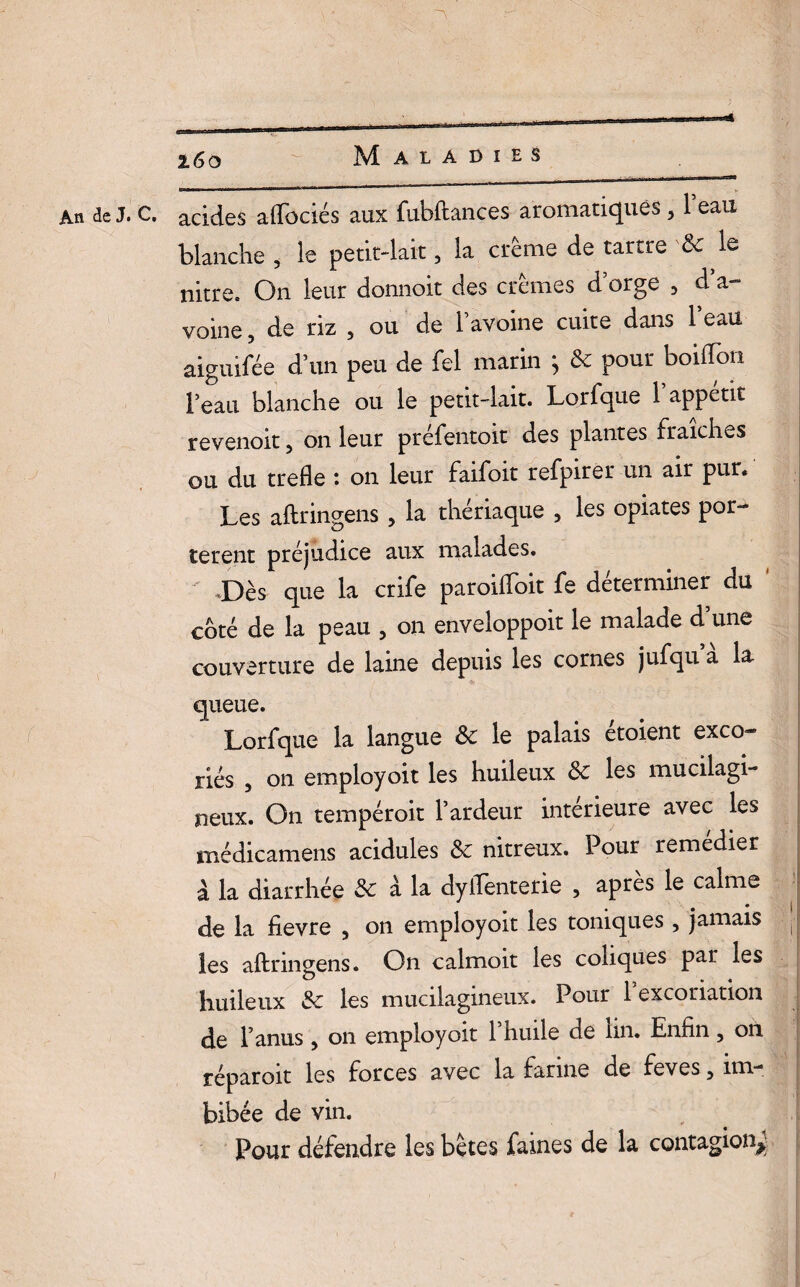 An de J. C. acides aftociés aux fubftances aromatiques , 1 eau blanche , le petit-lait, la crème de tartre & le nitre. On leur donnoit des crèmes d orge , d’a¬ voine 5 de riz 5 ou de l’avoine cuite dans beau aiguilee d’un peu de fel marin ^ & pour boilTori l’eau blanche ou le petit-lait. Lorfque 1* appétit revenoit, on leur prefentoit des plantes fraîches ou du trefle : on leur faifoit refpirer un air pur. Les aftringens , la thériaque , les optâtes por¬ tèrent préjudice aux malades. ' Dès que la crife paroiftoit fe déterminer du coté de la peau , on enveloppoit le malade d’une couverture de laine depuis les cornes jufqu a la queue. Lorfque la langue Sc le palais étoient exco¬ riés 5 on employoit les huileux Sc les mucilagi- neux. On tempéroit l’ardeur intérieure avec les médicamens acidulés Sc nitreux. Pour remedier à la diarrhée Sc a la dyftenterie , apres le calme de la fievre , on employoit les toniques , jamais j- les aftringens. On calmoit les coliques par les huileux Sc les mucilagineux. Pour 1 excoriation de l’anus, on employoit l’huile de lin. Enfin , on réparoit les forces avec la farine de feves, im¬ bibée de vin. Pour défendre les bêtes faines de la contagion^