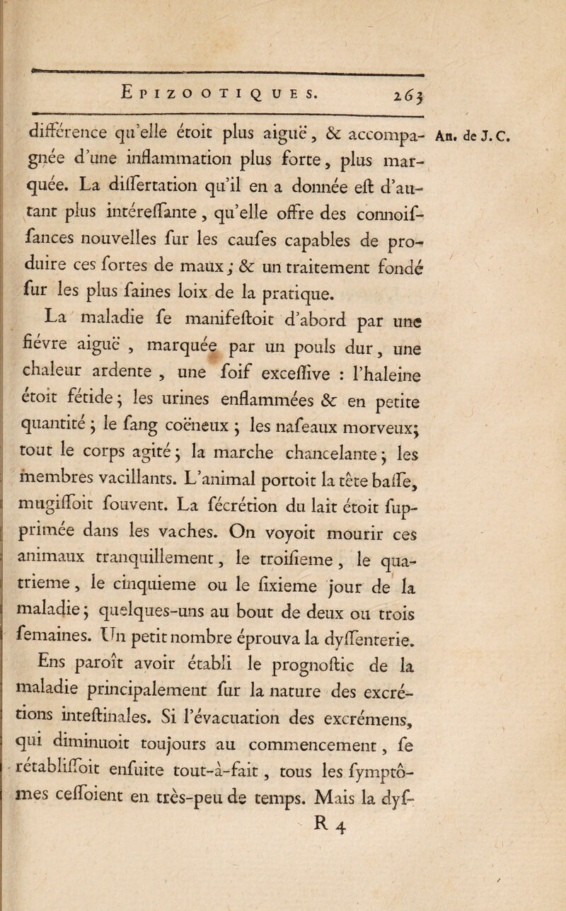 ) Epizootiques. 263 Ml 11 ■ ... .-i 1 .ii- 1———— — ■ 1 ——— 1 ■ ii — différence quelle étoit plus aiguë, & accompa- An. deJ.C. gnée d’une inflammation plus forte, plus mar¬ quée. La dilfertation qu’il en a donnée eft d’au¬ tant plus intéreffante, qu’elle offre des connoif- fances nouvelles fur les caufes capables de pro¬ duire ces fortes de maux; Sc un traitement fondé fur les plus faines loix de la pratique. La maladie fe mamfeftoit d’abord par une fièvre aiguë , marquée par un pouls dur, une chaleur ardente , une foif excelîive : l’haleine etoit fétide; les urines enflammées Sc en petite quantité ; le fang coëneux ; les nafeaux morveux; tout le corps agité ; la marche chancelante ; les membres vacillants. L’animal portoit latêtebaife, mugiffoit fouvent. La fécrétion du lait étoit fup- primée dans les vaches. On voyoit mourir ces animaux tranquillement, le troiiieme, le qua¬ trième , le cinquième ou le fixieme jour de la maladie ; quelques-uns au bout de deux ou trois femaines. Un petit nombre éprouva la dyfTenterie. Ens paroît avoir établi le prognoftic de la maladie principalement fur la nature des excré- tions inteffcinales. Si l’évacuation des exerémens. • * ^ qui diminuoit toujours au commencement, fe retabliffoit enfuite tout-à-fait, tous les fymptô- mes ceffoient en très-peu de temps. Mais la dyf~