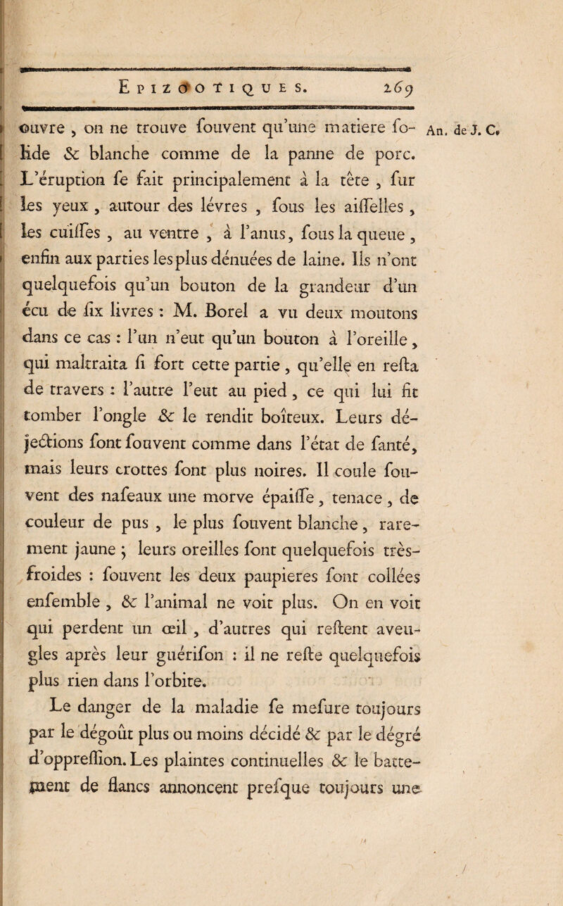 EpIZO'OTiQUES. l6c) i ouvre , on ne trouve Couvent qu’une matière fo- An, de J. c. [ lide 8c blanche comme de la panne de porc. . L’éruption le fait principalement à la tête , fur [ les yeux , autour des lèvres , fous les aiflelles, les cuiffes , au ventre , à l’anus, fous la queue, ; enfin aux parties les plus dénuées de laine. Ils n’ont quelquefois qu’un bouton de la grandeur d’un écu de fix livres : M. Borel a vu deux moutons dans ce cas : l’un n’eut qu’un bouton à l’oreille, qui maltraita fi fort cette partie , qu’elle en relia de travers : l’autre l’eut au pied, ce qui lui fit tomber l’ongle 8c le rendit boiteux. Leurs dé- jeétions font fouvent comme dans l’état de fanté, mais leurs crottes font plus noires. Il coule fou- vent des nafeaux une morve épaifle, tenace, de couleur de pus , le plus fouvent blanche, rare¬ ment jaune ; leurs oreilles font quelquefois très- froides : fouvent les deux paupières font collées enfemble , 8c l’animal ne voit plus. On en voit qui perdent un œil , d’autres qui relient aveu¬ gles après leur guérifon : il ne refie quelquefois plus rien dans l’orbite. Le danger de la maladie fe mefure toujours par le dégoût plus ou moins décidé 8c par le dégré d’opprefiion. Les plaintes continuelles 8c le batte- inent de flancs annoncent prefque toujours une /
