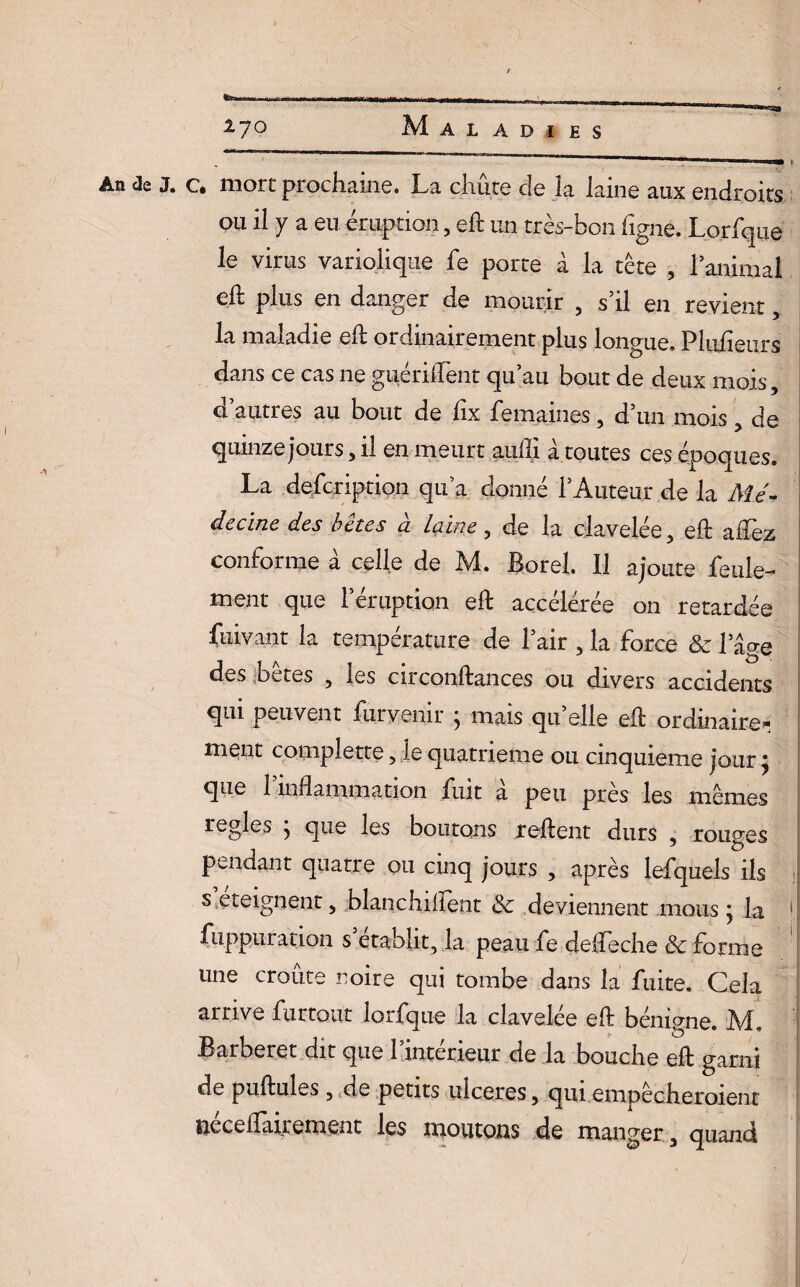 An de J. A ! %7° Maladies c. mort prochaine. La chute de îa laine aux endroits ou il y a eu éruption, eft un très-bon ligne. Lorfque le virus variolique fe porte à la tête , l’animal eft plus en danger de mourir 5 s’il en revient h maladie eft ordinairement plus longue. Pliifieurs dans ce cas ne guérifFent qu’au bout de deux mois3 d’autres au bout de fix femaines 3 d’un mois, de quinze jours, il en meurt auffi à toutes ces époq ues. La defcription qu’a donné l’Auteur de la Mé¬ decine des bêtes à laine3 de la clavelée, eft alTez conforme à celle de M. Borel. Il ajoute feule¬ ment que l’éruption eft accélérée on retardée fuivant la température de l’air 3 la force & l’âge des bêtes 3 les circonftances ou divers accidents qui peuvent fur venir } mais qu elle eft ordinaire* nient complette 3 le quatrième ou cinquième jour j que F inflammation fuit a peu près les mêmes réglés 5 que les boutons relient durs , rouges pendant quatre ou cinq jours 3 après lefquels ils s éteignent 3 blanchiftent <3e deviennent mous ; la îuppuration s’établit, la peau fe deffeche & forme une croûte noire qui tombe dans la fuite. Cela arrive furtout lorfque la clavelée eft bénigne. M. Barberet dit que l’intérieur de la bouche eft garni de pullules 3 de petits ulcérés 3 qui empêcheraient neceflairement les moutons de manger, quand