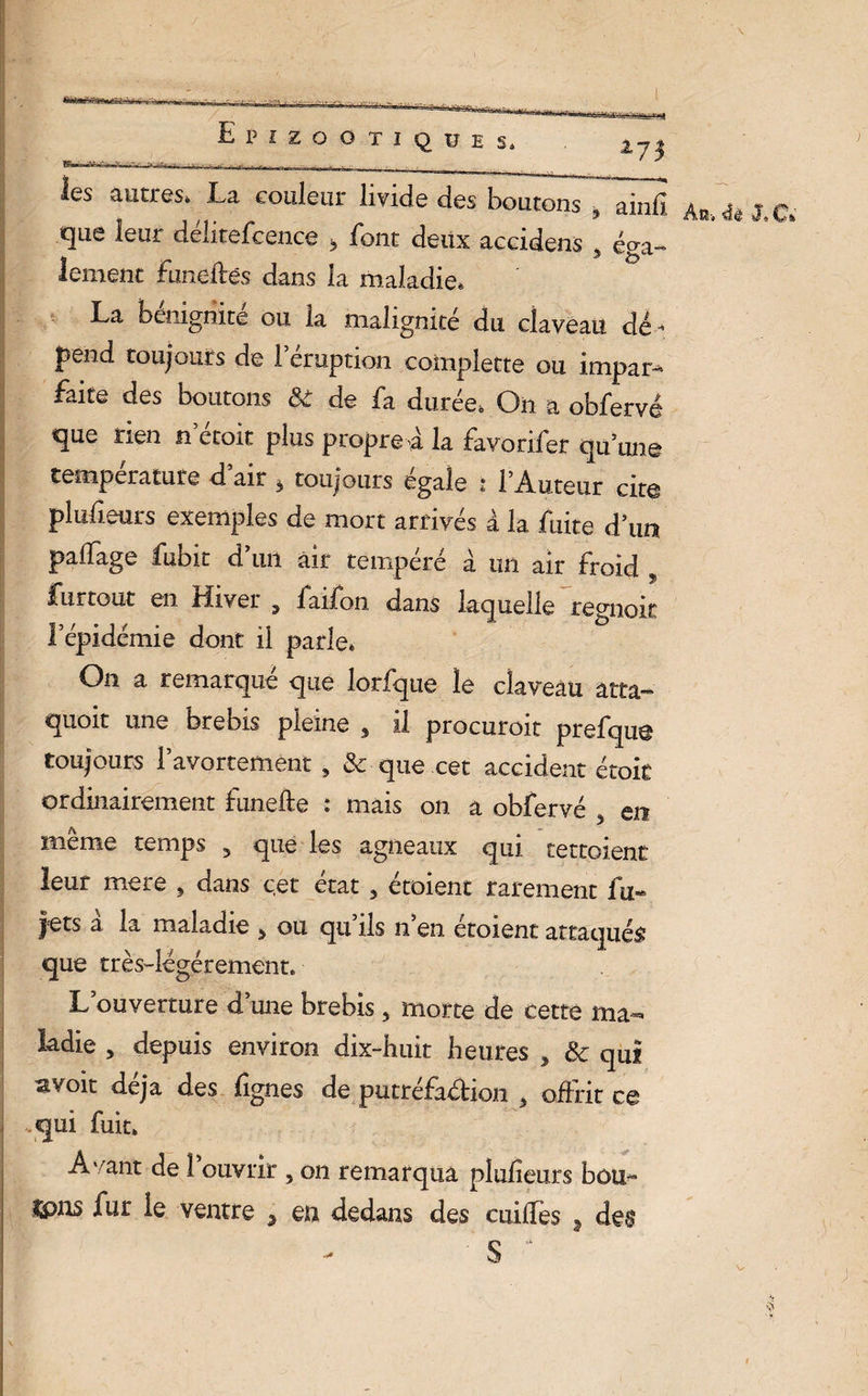» .îr. ... , Epizootiques, as*?» *7* les autres, La couleur livide des boutons , ainfî que leur délitefcence > font deux accidens 3 éga¬ lement funeftês dans la maladie, La bénignité ou la malignité du claveau dé¬ pend toujours de l’éruption complette ou impars faite des boutons & de fa durée, On a obfervé que rien n etoit plus propre a la favorifer qu’une température d air à toujours égale * l’Auteur cite pludeurs exemples de mort arrivés à la fuite d’un palfage fubit d’un air tempéré à un air froid , fur tout en riivei 9 iaifon dans laquelle regnoit l’épidémie dont il parle» On a remarque que lorfque le claveau atta- quoit une brebis pleine 9 il procuroit prefque toujours l’avortement , & que cet accident étok ordinairement funefte : mais on a obfervé ? en même temps 5 que les agneaux qui tettoient leur mere , dans cet état 5 étoienc rarement fu~ jets a la maladie ^ ou qu ils n en etoient attaquée que très-légérement. L’ouverture d’une brebis , morte de cette ma¬ ladie , depuis environ dix-huit heures , & qui avoir déjà des fignes de putréfaction t offrit ce qui fuit» Avant de l’ouvrir 5 on remarqua plufîeurs bon- An» & J. C»