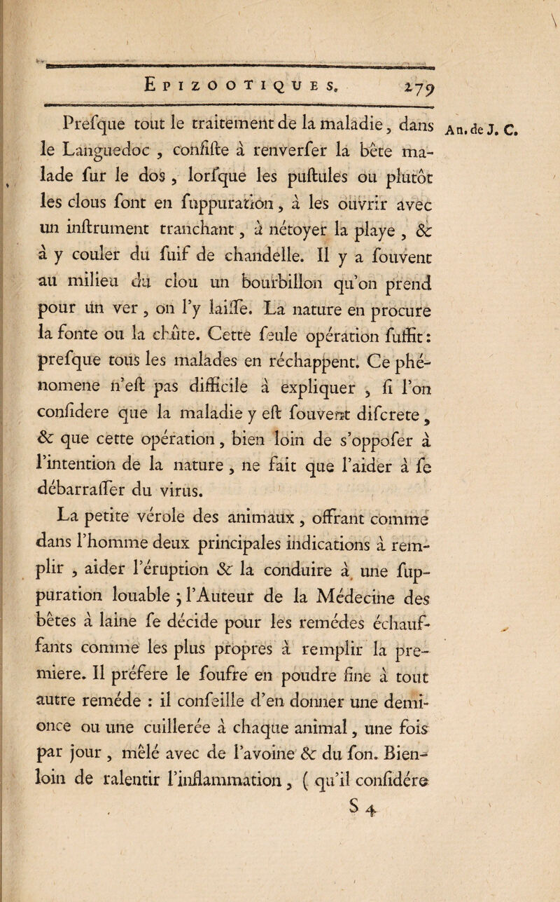I Epizootiques, Prefque tout le traitement de la maladie, dans An. de J. c. le Languedoc , confifte à renverfer la bête ma¬ lade fur le dos, lorfque les pullules ou plutôt les clous font en fuppuratiôn, à les ouvrir avec un inllrument tranchant, à nétoyer la playe , 8c a y couler du fuif de chandelle. Il y a fouvent au milieu du clou un bourbillon qu’on prend pour un ver, on l’y laiffe. La nature en procure la fonte ou la chûte. Cette feule opération fuffit : prefque tous les malades en réchappent. Ce phé¬ nomène n eff pas difficile à expliquer , fi l’on conlidere que la maladie y eft fouvent difcrete 9 8c que cette opération, bien loin de s’oppofer à l’intention de la nature, ne fait que l’aider à fe débarra [Ter du virus. La petite ver oie des animaux , offrant comme dans l’homme deux principales indications a rem¬ plir , aider l’éruption 8c la conduire à une fup- puration louable j l’Auteur de la Médecine des bêtes à laine fe décide pour les remèdes échauf¬ fants comme les plus propres à remplir la pre¬ mière. Il préféré le foufre en poudre fine à tout autre remède : il confeille d’en donner une demi- once ou une cuillerée à chaque animal, une fois par jour , mêlé avec de l’avoine 8c du fon. Bien-* loin de ralentir l’inflammation, ( qu’il confidéra \ i _ 179