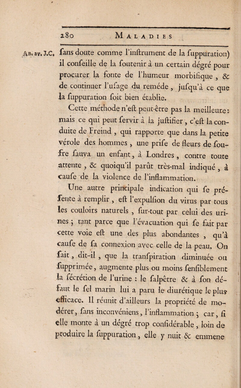 ... sv» LC, fans doute comme l’inftrument de la fuppuration) il confeille de la foutenir à un certain dégré pour procurer la fonte de l’humeur morbifique , de de continuer l’ufage du remède , jufqu’à ce que la fuppuration foie bien établie. Cette méthode n’eft peut-être pas la meilleure 3 mais ce qui peut fervir à la juftifîer , c’eft la con¬ duite de Freind , qui rapporte que dans la petite vérole des hommes , une prife de fleurs de fou- fre fauva un enfant, à Londres , contre toute attente , de quoiqu’il parût très-mal indiqué , à caufe de la violence de l’inflammation. Une autre principale indication qui fe prê- feiue a remplir , eft 1 expulflon du virus par tous les couloirs naturels , fur-tout par celui des uri¬ nes y tant parce que 1 évacuation qui fe fait par cette voie eft une des plus abondantes , qu’à caufe de fa connexion avec celle de la peau. On fait 3 ait-il , que la tranfpiration diminuée 011 fupprimee, augmente plus ou moins fenfiblement la fécrétion de l’urine ; le falpêtre de à fon dé- f faut le fel marin lui a paru le diurétique le plus' efficace. 11 réunit d’ailleurs la propriété de mo¬ dérer, fans inconvéniens, l’inflammation * car, iî ^lle monte a un degré trop confiderable, loin de produire la fuppuration, elle y nuit de emmene