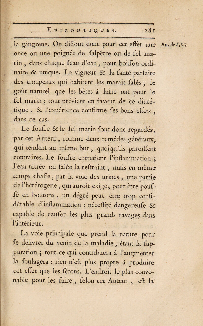 la gangrené. On diffout donc pour cet effet une An. de J» C once ou une poignée de falpêtre ou de fel ma¬ rin , dans chaque feau d’eau, pour boiffon ordi¬ naire 8c unique. La vigueur 8c la fanté parfaite des troupeaux qui habitent les marais falés ; le goût naturel que les bêtes à laine ont pour le fel marin ; tout prévient en faveur de ce diuré¬ tique , 8c l’expérience confirme fes bons effets , dans ce cas. Le foufre 8c le fel marin font donc regardés, par cet Auteur, comme deux remèdes généraux, qui tendent au même but, quoiqu’ils paroiflènt contraires. Le foufre entretient l’inflammation j 1 eau nitrée ou falée la reftraint , mais en même temps chalfe, par la voie des urines , une partie de i’hétérogene , qui auroit exigé, pour être pouf¬ fé en boutons , un dégré peut - être trop confl- derable d inflammation : néceffité dangereufe 8c capable de caufer les plus grands ravages dans l’intérieur. La voie principale que prend la nature pour fe délivrer du venin de la maladie, étant la fup- puration \ tout ce qui contribuera à l’augmenter la foulagera : rien n’eft plus propre à produire cet effet que les fêtons. L’endroit le plus conve¬ nable pour les faire , félon cet Auteur , efl la