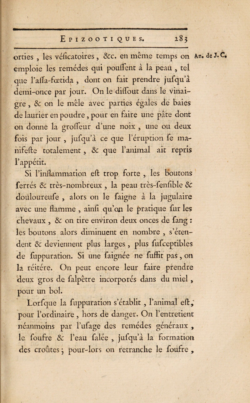 Epîzooti que s» 2.85 orties 5 les véffcatoires, 6cc. en même temps on de J.Cë emploie les remèdes qui pouffent à la peau 5 tel que l’affa-fœtida , dont on fait prendre jufqu a demi-once par jour. On le diffout dans le vinai¬ gre , 6c on le mêle avec parties égales de baies de laurier en poudre, pour en faire une pâte dont on donne la groffeur d’une noix , une ou deux fois par jour , jufqu à ce que l’éruption fe ma- nifefte totalement, 6c que l’animal ait repris l’appétit. Si l’inflammation eft trop forte 5 les Boutons ferrés 6c très-nombreux , la peau très-fenffble 6c doüloureufe 5 alors on le faigne à la jugulaire avec une flamme , ainff qu’on le pratique fur les chevaux , 6c on tire environ deux onces de fang : les boutons alors diminuent en nombre , s’éten¬ dent 6c deviennent plus larges , plus fufceptibles de fuppuration. Si une faignée ne fuffît pas, on la réitéré. O11 peut encore leur faire prendre deux gros de falpêtre incorporés dans du miel, pour un bol. Lorfque la fuppuration s’établit , ranimai eft,1 pour l’ordinaire , hors de danger. On l’entretient néanmoins par l’ufage des remèdes généraux , le foufre 6c l’eau falée , jufqu’à la formation des croûtes* pour-lors on retranche le foufre , 1