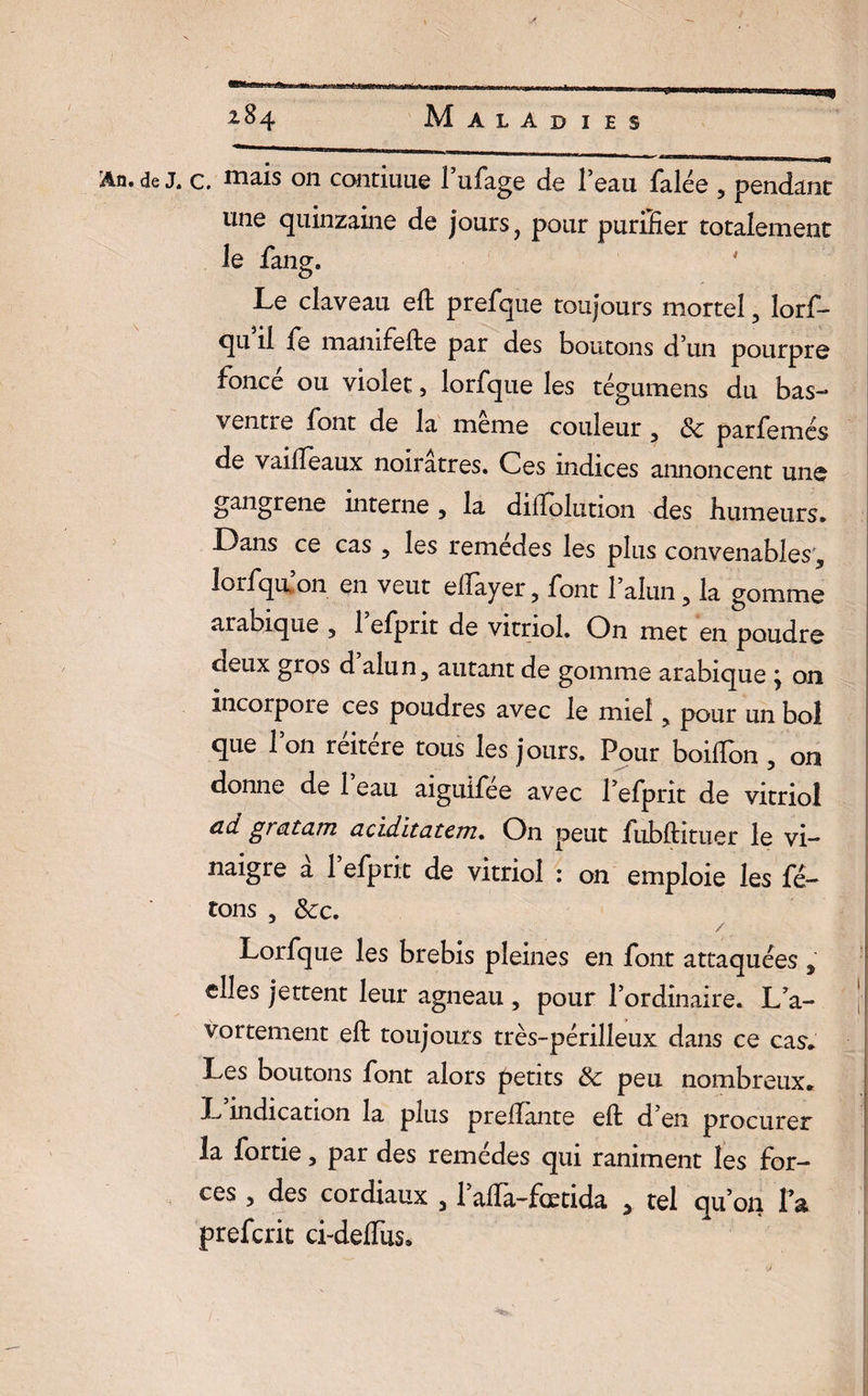 An.de j. c. mais 011 commue l’ufage de l’eau falée , pendant une quinzaine de jours, pour purilier totalement le fane. O Le claveau eft prefque toujours mortel, îorf- qu il 1e mamfefte par des boutons d’un pourpre fonce ou violet, lorfqtie les tégumens du bas- ventre font de la même couleur 3 & parfemés de Vailleaux noirâtres. Ces indices annoncent une gangrené interne , la dilTolution des humeurs* Dans ce cas , les remedes les plus convenables., îorfqu on en veut eftayer, font 1 alun 5 la gomme arabique , 1 efpnt de vitriol. On met en poudre deux gros d alun, autant de gomme arabique j on incorpoie ces poudres avec le miel , pour un bol que l’on réitéré tous les jours. Pour boilTon, on donne de 1 eau aiguifee avec l’efprit de vitriol ad gratam aciditatem. On peut fubftituer le vi¬ naigre à l’efprit de vitriol : on emploie les fê¬ tons , Sec, / Lorfque les brebis pleines en font attaquées , elles jettent leur agneau , pour l’ordinaire. La- | vortement eft toujours très-périlleux dans ce cas* Les boutons font alors petits 8c peu nombreux* L indication la plus preftante eft d’en procurer la fortie, par des remèdes qui raniment les for¬ ces , des cordiaux , 1 affa-fœtida > tel qu’on l a prefcrit ci-delfus.