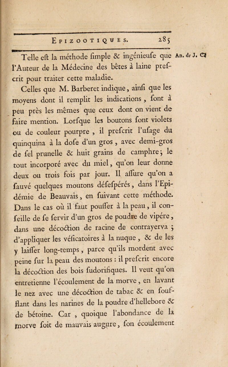 __ ^ - ■ --mmm Telle eft la méthode fimple & ingénieufe que An. de J. C| F Auteur de la Médecine des betes a laine pref- crit pour traiter cette maladie. Celles que M. Barberet indique, ainfi que les moyens dont il remplit les indications 5 font a peu près les memes que ceux dont on vient de faire mention. Lorfque les boutons font violets ou de couleur pourpre , il prefcrit Fufage du quinquina a la dofe d’un gros 3 avec demi-gros de fel prunelle & huit grains de camphre ; le tout incorporé avec du miel, qu on leur donne deux ou trois fois par jour. Il allure qu on a fauvé quelques moutons défefpérés, dans 1 Epi¬ démie de Beauvais, en fuivant cette méthode. Dans le cas où il faut pouffer à la peau , il con- feille de fe fervir d’un gros de poudre de vipère, dans une décoétion de racine de contrayerva ; d’appliquer les véficatoires à la nuque , & de les y biffer long-temps, parce qu’ils mordent avec peine fur la peau des moutons ; il prefcrit encore la décoéhon des bois fudorifiques. Il veut qu 011 entretienne 1 écoulement de la morve ? en lavant le nez avec une decoétion de tabac & en four- fiant dans les narines de la poudre d hellebore & de bétoine. Car , quoique 1 abondance de b Fnorve foit de mauvais augure > fon écoulement