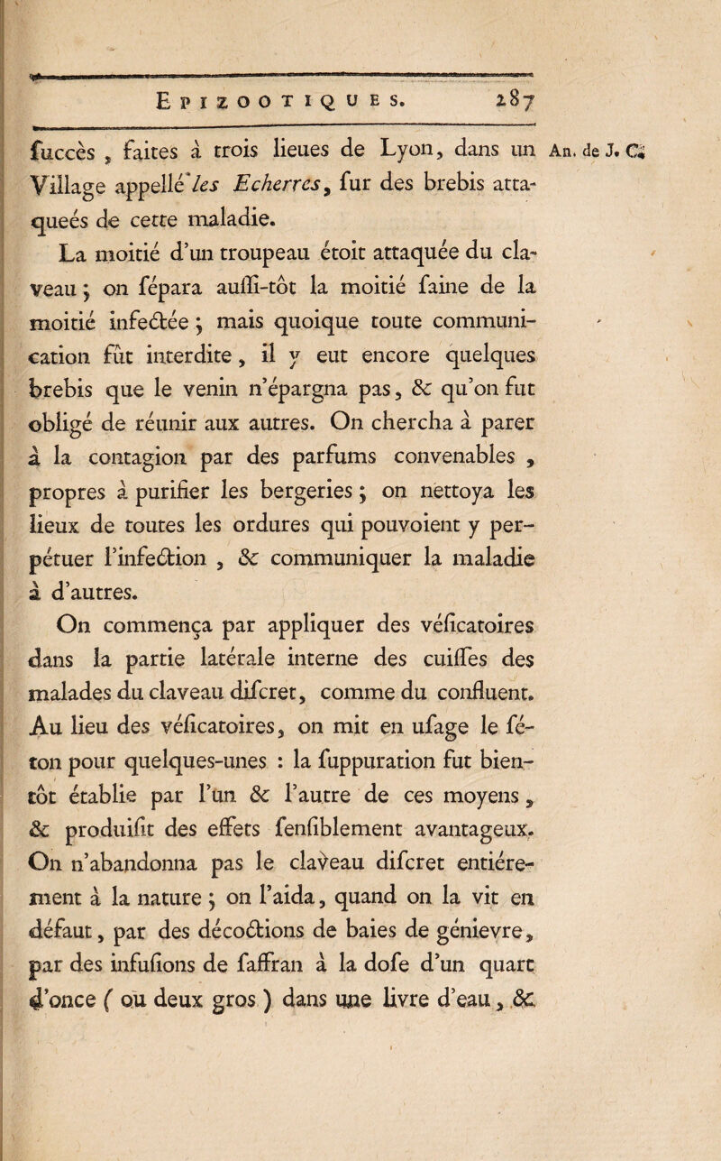 fuccès s faites à trois lieues de Lyon, dans un An. de J. Ci Village appelle les Echerrcsy fur des brebis atta¬ quées de cette maladie. La moitié d’un troupeau étoit attaquée du cla¬ veau y on fépara aufli-tôt la moitié faine de la moitié infeétée y mais quoique toute communi¬ cation fût interdite, il y eut encore quelques brebis que le venin n’épargna pas, 8c qu’on fut obligé de réunir aux autres. On chercha à parer a la contagion par des parfums convenables 9 propres à purifier les bergeries ; on nettoya les lieux de toutes les ordures qui pouvoient y per¬ pétuer l’infeétion , 8c communiquer la maladie à d’autres. On commença par appliquer des véficatoires dans la partie latérale interne des cuiffes des malades du claveau difcret, comme du confluent. Au lieu des véficatoires, on mit en ufage le fé¬ lon pour quelques-unes : la fuppuration fut bien¬ tôt établie par l’un 8c l’autre de ces moyens, 8c produifit des effets fenfiblement avantageux. On n’abandonna pas le claveau difcret entière¬ ment à la nature y on l’aida, quand on la vit en défaut, par des décoétions de baies de génievre, par des infufions de faffran à la dofe d’un quart douce ( ou deux gros ) dans nue livre d’eau> $c