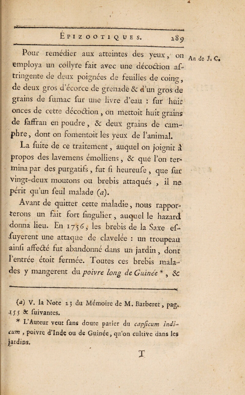 <4. f- - ! Epizootio UES. 2,8 C) Pour remédier aux atteintes des yeuxon employa un collyte fait avec une déco&ion af- tringente de deux poignées de feuilles de coing s de deux gros d ecofce de grenade ôc d’un gros de grains de fumac fur une livré d’eau : fur huit onces de cette décoction , on mettoit huit grains de faffran en poudre, Sc deux grains de cam¬ phre, dont on fomentait les yeux de laminai. La fuite de ce traitement, auquel on joignit à, propos des lavemens émolliens, & que l’on ter* * mina par des purgatifs, fut fi heureufe , que fur Vingt-deux moutons ou brebis attaqués , il ne périt qu’un feul malade (a). Avant de quitter cette maladie, nous rappor* -terons un fait fort lingulier, auquel le hazard donna lieu* En i ~j 5 6, les brebis de la Saxe ef* fuyerent une attaque de clavelée : un troupeau ainli affeéte fut abandonné dans un jardin, dont 1 entree etoit fermée. Toutes ces brebis mala¬ des y mangèrent du poivre long de Guinée * , &: An de h C* (a) v. la Note z$ du Mémoire de M. Barberet, pag -155 âc fuivantes. * L Auteur veut fans doute parler du capficum indï~ cum j poivre d’Inde ou de Guipée, qu’on cultive dans X;