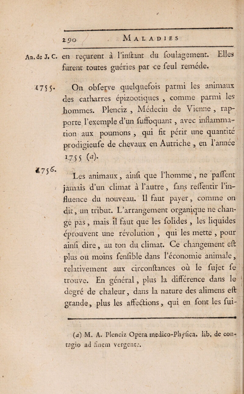 2 5?Q Maladies An.<2? J. C. en reçurent à l’inâant du foulagement, Elles furent toutes guéries par ce feul remède. '£75 5 On obferve quelquefois parmi les animaux clés catharres épizootiques , comme parmi les hommes. Plenciz , Médecin de Vienne , rap¬ porte l’exemple d’un fuffoquant, avec inflamma¬ tion aux poumons , qui fit périr une quantité prodigieufe de chevaux en Autriche , en l’année i-75 5 (4 *75^ Les animaux , ainfi que l’homme , ne paffent jamais d’un climat à l’autre 5 fans reflentir f in¬ fluence du nouveau. Il faut payer , comme on dit, un tribut. L’arrangement organique ne chan¬ ge pas, mais il faut que les folides , les liquides éprouvent une révolution , qui les mette , pour ainfi dire, au ton du climat. Ce changement efl: plus ou moins fenfible dans l’économie animale, relativement aux circonftances où le fujet fe trouve. En général, plus la différence dans le degré de chaleur, dans la nature des alimens efl: grande, plus les affeétions, qui en font les fui- (a) M. A. Plenciz Opéra medico-Pii/iîca. lib. de con- tagip ad finem vergence.