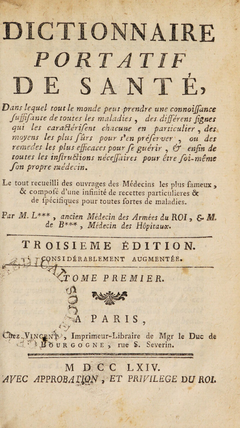 ■4 DICTIONNAIRE PORTA T IF DE SANTÉ, Dans lequel tout le monde peut prendre une connoiffance fuffifdnte de toutes les maladies ? des différent fignes qui les caraftérifent chacune en particulier , des moyens les plus J ûrs pour s'en pré fer ver , ou des remedes les plus efficaces pour fe guérir , &amp; enfin de toutes les inftruHions néceffdirts pour être foi-même fort propre médecin. Le tout recueilli des ouvrages des Médecins les plus fameux 3 &amp; compote d’une infinité de recettes particulières &amp; de fpécifiques pour toutes fortes de maladies. Par M. L*** , ancien Médecin des Armées du ROI y &amp; M, de , Médecin des Hôpitaux• T R OISIEME ÉDITION. NSIDÉRABLEMENT AUGMENTÉE. » tJé ai m JT 0 ME PREMIER. <Sï ■8 O ,'AA PARIS, Caez^ViNi^frfe Imprimeur-Libraire de Mgr le Duc de » i. ’■ J- iT b u R G o G n E , rue S. Severin. M D C C L XIV. AVEC APPROBd WN , ET PRIVILEGE DU ROI.