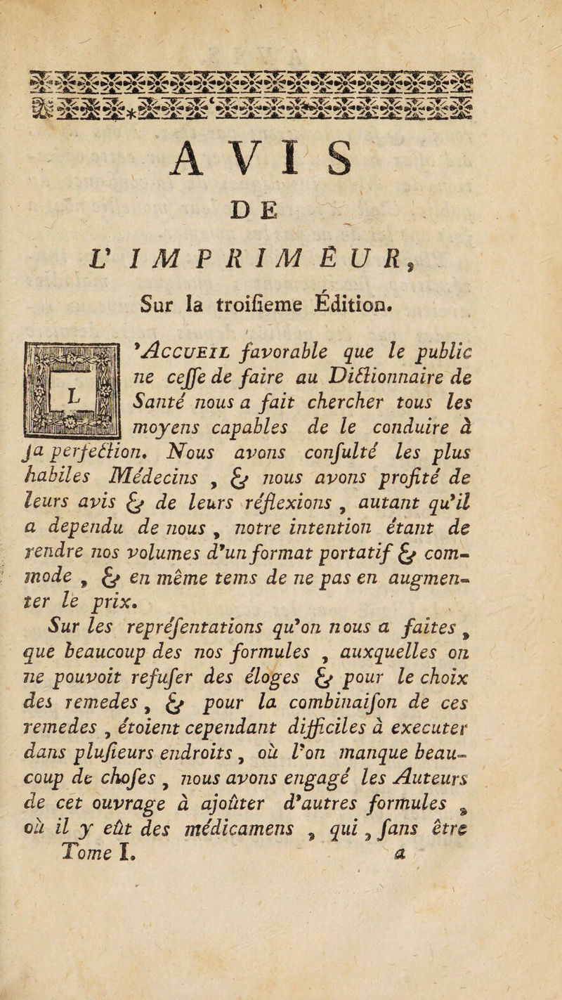 AVIS D E V IMPRIMEUR, Sur la troifîeme Edition. t 9Accueil favorable que le public ne ceffe de faire au DiSlionnaire de Santé nous a fait chercher tous les moyens capables de le conduire à Ja perfeélion. Nous avons confulté les plus habiles Me'decins , nous avons profité de leurs avis de leurs réflexions , autant qu9il a dépendu de nous , notre intention étant de rendre nos volumes d9un format portatif &amp; com¬ mode 9 en meme tems de ne pas en augmen¬ ter le prix. Sur les repréfentations qu9on nous a faites 9 que beaucoup des nos formules , auxquelles on ne pouvoit refufer des éloges pour le choix des remedes, pour la combinaifon de ces remedes , étoient cependant difficiles à executer dans plufieurs endroits , ou l'on manque beau- coup de chofes 7 nous avons engagé les Auteurs de cet ouvrage à ajouter d9autres formules % ou il y eût des médicamens 9 qui 3 fans être Tome L a