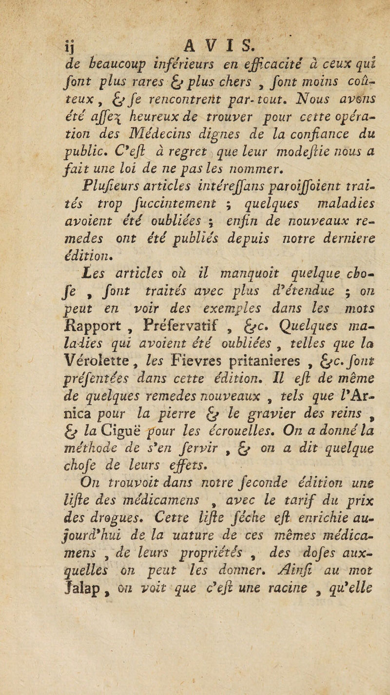 ij AVIS. de beaucoup inférieurs en efficacité à ceux qui font plus rares &amp; plus chers , font moins coû¬ teux , fe fe rencontrent par-tout. Nous avons été ajfe\ heureux de trouver pour cette opéra¬ tion des Médecins dignes de la confiance du public. C'efl à regret que leur modefiie nous a fait une loi de ne pas les nommer. Plufieurs articles intérejfans paroiffoient trai¬ tés trop fuccintement ; quelques maladies avoient été oubliées ; enfin de nouveaux re¬ mèdes ont été publiés depuis notre derniere édition. Les articles oii il manquait quelque cho- fe , font traités avec plus d'étendue ; on peut en voir des exemples dans les mots Rapport , Préfervatif ? fec. Quelques ma¬ ladies qui avaient été oubliées 9 telles que la Vérolette * les Fievres pritanieres , fec.font préfentées dans cette édition. Il efl de meme de quelques remedes nouveaux , tels que Z’Ar- nica pour la pierre fe le gravier des reins , fe la Ciguë pour les écrouelles. On a donné la méthode de s'en fervir , fe on a dit quelque chofe de leurs effets. On trouvait dans notre fécondé édition une lifte des médicamens , avec le tarif du prix des drogues. Cette lifte féche efl enrichie au¬ jourd'hui de la uature de ces memes médica¬ mens , de leurs propriétés s des dofes aux¬ quelles on peut les donner. Ainfi au mot Jalap y on voit que c'efl une racine 3 qu'elle