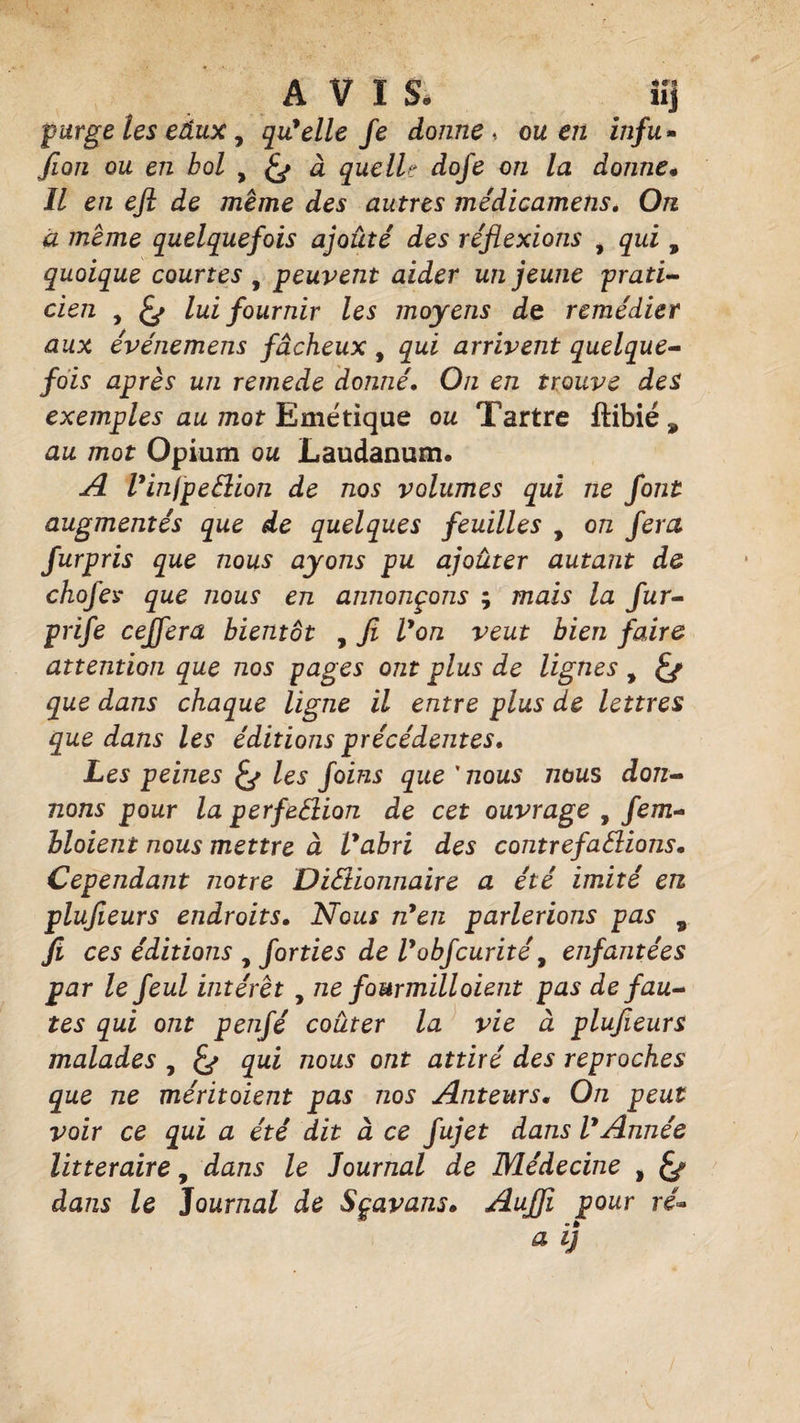 AVIS, îij purge les eâux, qu'elle Je donne* ou en infu- Jion ou en bol , à que II? dofe on la donne« Il en eft de meme des autres médicamens. On à meme quelquefois ajouté des réflexions , qui, quoique courtes , peuvent aider un jeune prati¬ cien , lui fournir les moyens de remédier aux événemens fâcheux , qui arrivent quelque¬ fois après un rernede donné. On en trouve des exemples au mot Emétique ou Tartre ffcibié , au mot Opium ou Laudanum. A l'infpe&amp;ion de nos volumes qui ne font augmentés que de quelques feuilles , on fera furpris que nous ayons pu ajouter autant de chofey que nous en annonçons ; mais la fur- prife ceffera bientôt , fi Von veut bien faire attention que nos pages ont plus de lignes y &amp; que dans chaque ligne il entre plus de lettres que dans les éditions précédentes. Les peines les foins que'nous nous don¬ nons pour la perfeClion de cet ouvrage , fem- bloient nous mettre à Vabri des contrefallions. Cependant notre Dictionnaire a été imité en plujîeurs endroits. Nous n'en parlerions pas v fi ces éditions y forties de l'obfcurité, enfantées par le feul intérêt , ne fourmill oient pas de fau¬ tes qui ont penfé coûter la vie à plufieurs malades , £*> qui nous ont attiré des reproches que ne méritoient pas nos Anteurs. On peut voir ce qui a été dit à ce fujet dans l'Année littéraire, dans le Journal de Médecine , dans le Journal de Sçavans. Auffi pour ré»