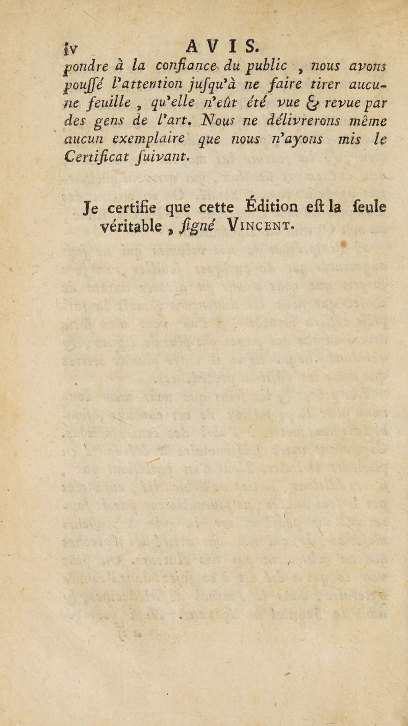 }v AVIS. pondre à la confiance du public , nous avons pouffé l'attention jufqu'à ne faire tirer aucu¬ ne feuille 5 qu'elle n'eiit été vue revue par des gens de l'art. Nous ne délivrerons meme aucun exemplaire que nous n'ayons mis le Certificat fuivant. r Je certifie que cette Edition eft la feule véritable , figné Vincent. N \ ■ \ -X