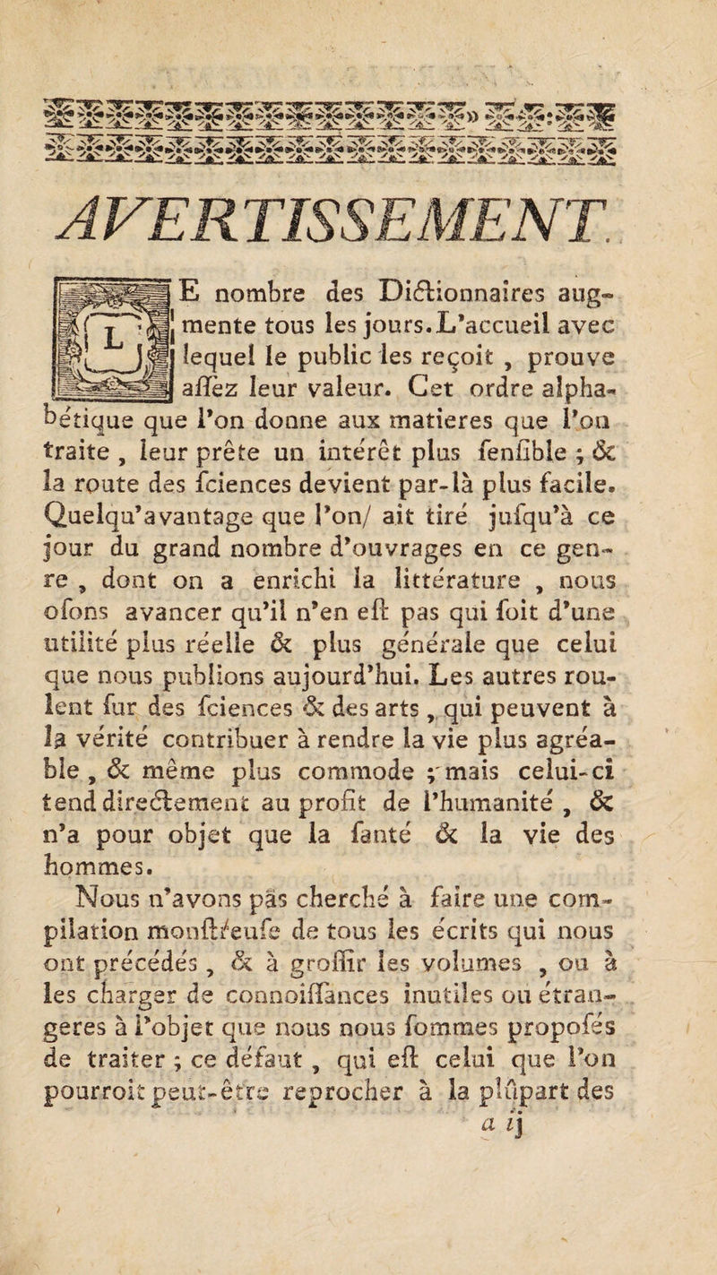 98*.» *0 fc»©**P>« '*> <£> < *$*■<? «5e tf £* -• •* »^* *£>*« !$« *« ►>»‘«( E nombre des Dictionnaires aug¬ mente tous les jours.L’accueil avec lequel le public les reçoit , prouve afîez leur valeur. Cet ordre alpha¬ bétique que l’on donne aux matières que l’on traite , leur prête un intérêt plus fenilble ; &amp; la route des fciences devient par-là plus facile. Quelqu’avantage que l’on/ ait tiré jufqu’à ce jour du grand nombre d’ouvrages en ce gen¬ re , dont on a enrichi la littérature , nous ofons avancer qu’il n’en eft pas qui foit d’une utilité plus réelle &amp; plus générale que celui que nous publions aujourd’hui. Les autres rou¬ lent fur des fciences &amp; des arts, qui peuvent à b vérité contribuer à rendre la vie plus agréa¬ ble , &amp; même plus commode ; mais celui-ci tend directement au profit de l’humanité , ÔZ n’a pour objet que la faute ôi la vie des hommes. Nous n’avons pas cherché à faire une com¬ pilation monft/eufe de tous les écrits qui nous ont précédés, &amp; à groffir les volumes , ou à les charger de connoifiances inutiles ou étran¬ gères à l’objet que nous nous fouîmes propofés de traiter ; ce défaut , qui efi: celui que l’on pourroit peut-être reprocher à la plupart des a ij