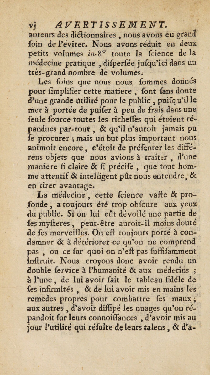 auteurs des dictionnaires , nous avons eu grand foin de l’éviter. Nous avons réduit en deux petits volumes in- 8° toute la fcience de la médecine pratique , difperfée jufqu’ici dans un très-grand nombre de volumes. Les foins que dous nous femmes donnes pour Amplifier cette matière , font fans doute d’une grande ütilité pour le public , puifqu’ille met à portée de puifer à peu de frais dans une feule fource toutes les richefïès qui étoïent ré*» pendues par-tout , &amp; qu’il n’auroit jamais pu fe procurer ; mais un but plus important nous animoit encore 9 e’étoit de préfenter les diffé¬ rées objets que nous avions à traiter , d’une maniéré fi claire &amp; fi précife , que tout hom¬ me attentif <k intelligent pût nous entendre, &amp; en tirer avantage. La médecine , cette fcience vafte &amp; pro¬ fonde , a toujours été trop obfcure aux yeux du public. Si on lui eût dévoilé une partie de fes myfteres, peut-être auroit-il moins douté de fes merveilles. On efl toujours porté à con¬ damner &amp; à détériorer ce qu’on ne comprend pas , ou ce fur quoi on n’eit pas fuffifamment inftruit. Nous croyons donc avoir rendu un double fervice à l’humanité &amp; aux médecins ; à l’une, de lui avoir fait le tableau fidèle de fes infirmités „ &amp; de lui avoir mis en mains les remedes propres pour combattre fes maux ; aux autres , d’avoir diffipa les nuages qu’on ré- pandoit fur leurs connoiffances , d’avoir mis au jour l’utilité qui réfuite de leurs taiens, &amp; d’a-