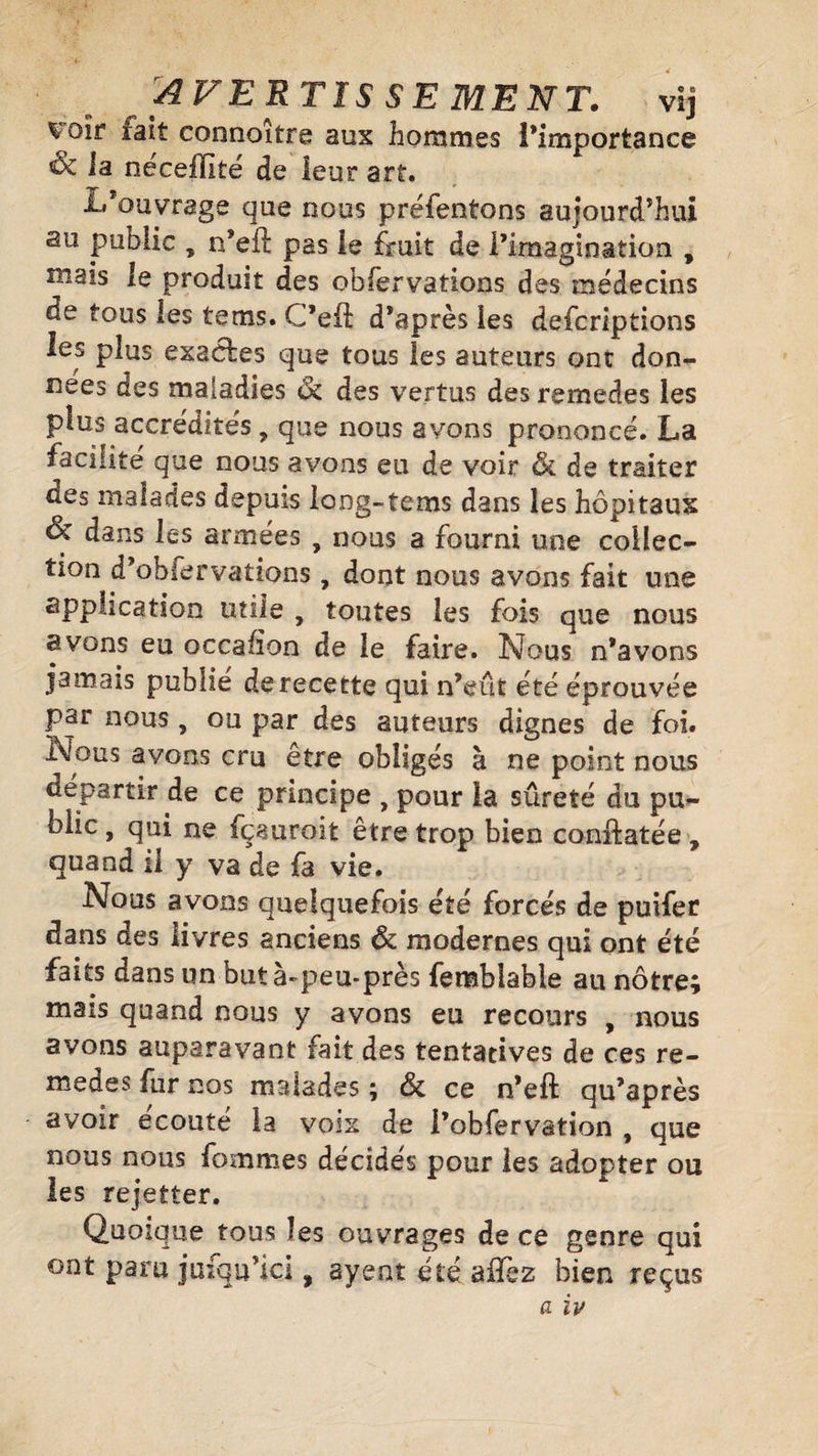 AVERTIS SE MENT. vij ^oîr rait connoître aux hommes l’importance la necefïlté de leur art. L’ouvrage que nous préfentons aujourd’hui au public , n*eft pas le fruit de l’imagination f m2!s te produit des obfervations des médecins de tous les te ms. C’eft d’après les defcriptions les plus exactes que tous les auteurs ont don¬ nées des maladies &amp; des vertus des remedes les plus accrédités , que nous avons prononcé. La facilité que nous avons eu de voir &amp; de traiter des malades depuis lang-tems dans les hôpitaux &amp; dans les armées , nous a fourni une collec¬ tion d’obfervations, dont nous avons fait une application tuile , toutes les fois que nous avons eu occahon de le faire. Nous n’avons jamais publie de recette qui n’eut été éprouvée par nous , ou par des auteurs dignes de foi. Nous avons cru être obligés à ne point nous départir de ce principe , pour la sûreté du pu- biic, qui ne fçauroit être trop bien conftatée , quand il y va de fa vie. Nous avons quelquefois été forcés de puifer dans des livres anciens &amp; modernes qui ont été faits dans un but à-peu-près femblable au nôtre; mais quand nous y avons eu recours , nous avons auparavant fait des tentatives de ces re¬ medes fur nos malades ; &amp; ce n’eft qu’après avoir écouté la voix de i’obfervation , que nous nous fournies décidés pour les adopter ou les rejetter. Quoique tous les ouvrages de ce genre qui ont paru jinqu’ici, ayent été aiTez bien reçus a ïv