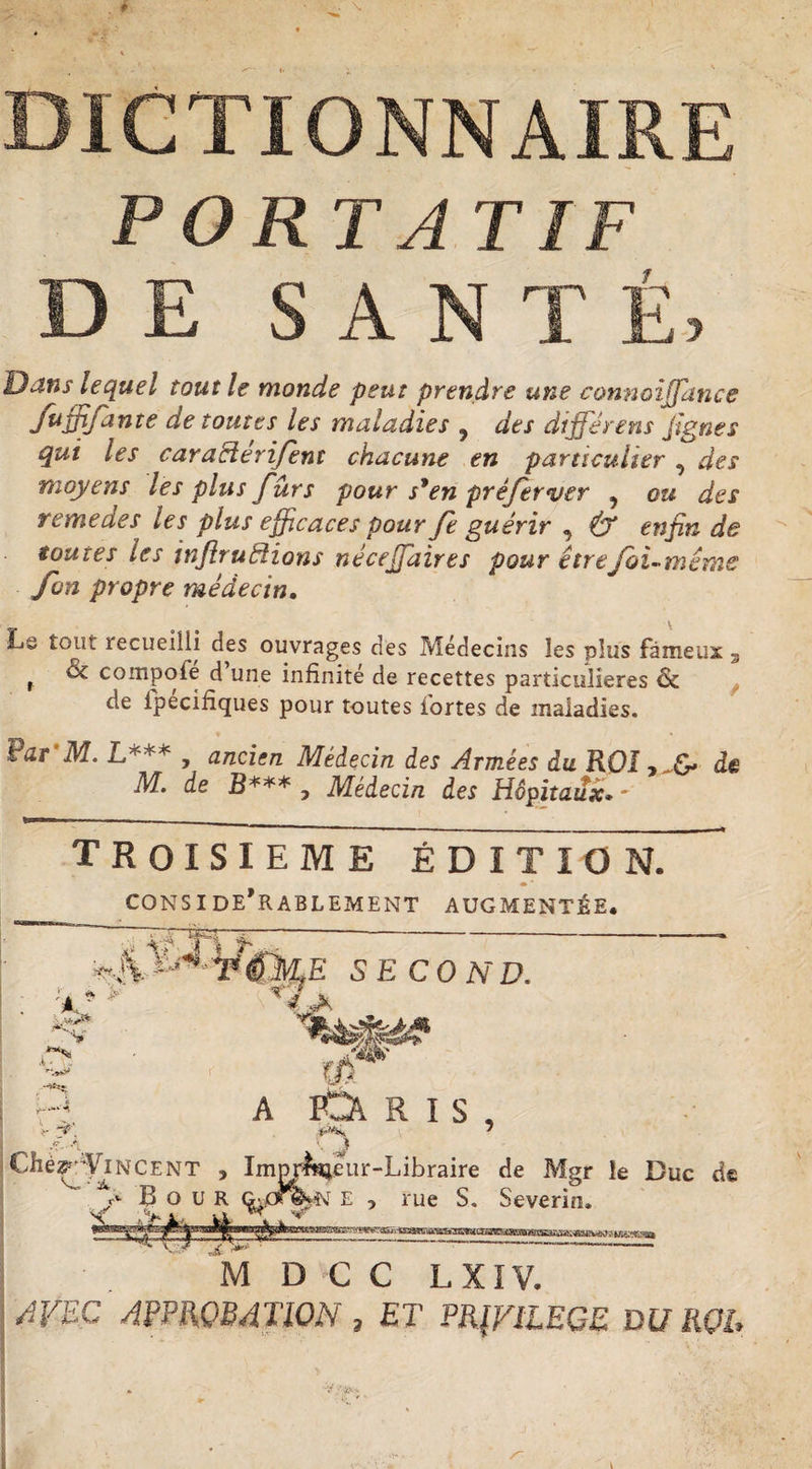 DICTIONNAIRE PORTA T IF DE SANTÉ, Dans lequel tout le monde peut prendre une connoijjance nïe de toutes les maladies 5 des différent jïgnes qui les caraHérifent chacune en particulier , des moyens les plus furs pour s9en préferver , ou des remedes les plus efficaces pour fe guérir , &amp; enfin de toutes les inflru étions néceffiaires pour être foi-même fan propre médecin. Lâ tout recueilli des ouvrages des Médecins les plus fameux 3 r ^ compofe d une infinité de recettes particulières &amp; de ipecifiques pour toutes fortes de maladies. Far M. L*** , ancien Médecin des Armées du ROI de M. de B*** j Médecin des Hôpitaux• ' TROISIEME ÉDITION. 4» * CONSIDERABLEMENT AUGMENTÉE. % V; V - J*' ’ f- A E SECOND. A PtA RIS, Cliér^ViNCENT , Impr^eur-Libraire de Mgr le Duc de f B o u R e , rue S. Severin» M D C C L XIV. AVEC APPROBATION , ET PRIVILEGE DU ROI,