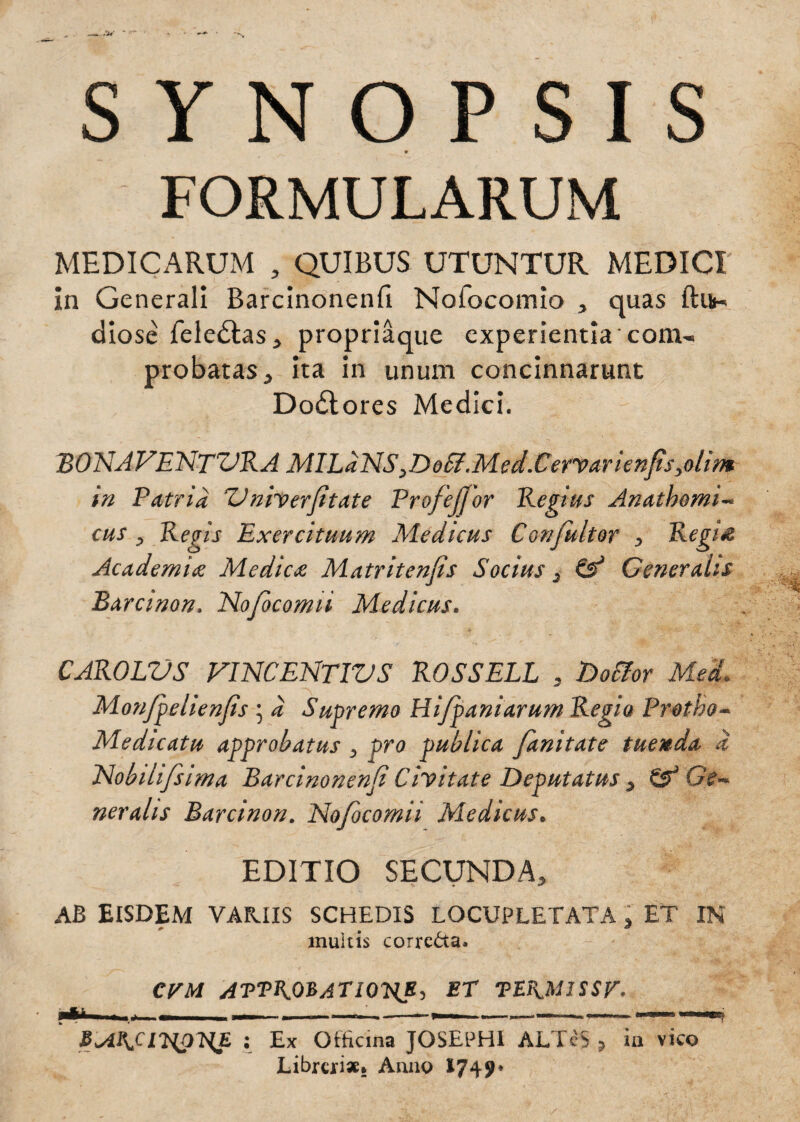 FORMULARUM MEDICARUM , QUIBUS UTUNTUR MEDICI in Generali Barcinonenfi Nofocomio , quas ftifr- diose feledtas, propriaque experientia com¬ probatas, ita in unum concinnarunt Dodtores Medici. BONAFENTVRA MILaNSyDo£fMed.Cervarienfisyolim in Patria Vnherjitate Profejjor Regius Anatbomi- cus , Regis Exercituum Medicus Confultor , Regi# Academi<e Medie# Matritenjis Socius . & Generalis Barcinon, No/ocomii Medicus. CAROLVS VINCENTIVS ROSSELL , Dotfor Med* Monfpelienfis ; d Supremo Hifpaniarum Regia Protho~ Medicatu approbatus , pro publica fanitate tuenda d Nobili/sima Barcinonenfi Civitate Deputatus > & Ge¬ neralis Barcinon. No/ocomii Medicus. EDITIO SECUNDA, AB EISDEM VARIIS SCHEDIS LOCUPLETATA > ET IN multis corrc&a. CVM ATTKOBATIOJiB, Et TEKM1SSV. : Ex Officina JOSEPHI ALTcS ? in vico Librcri** Anno 1749*