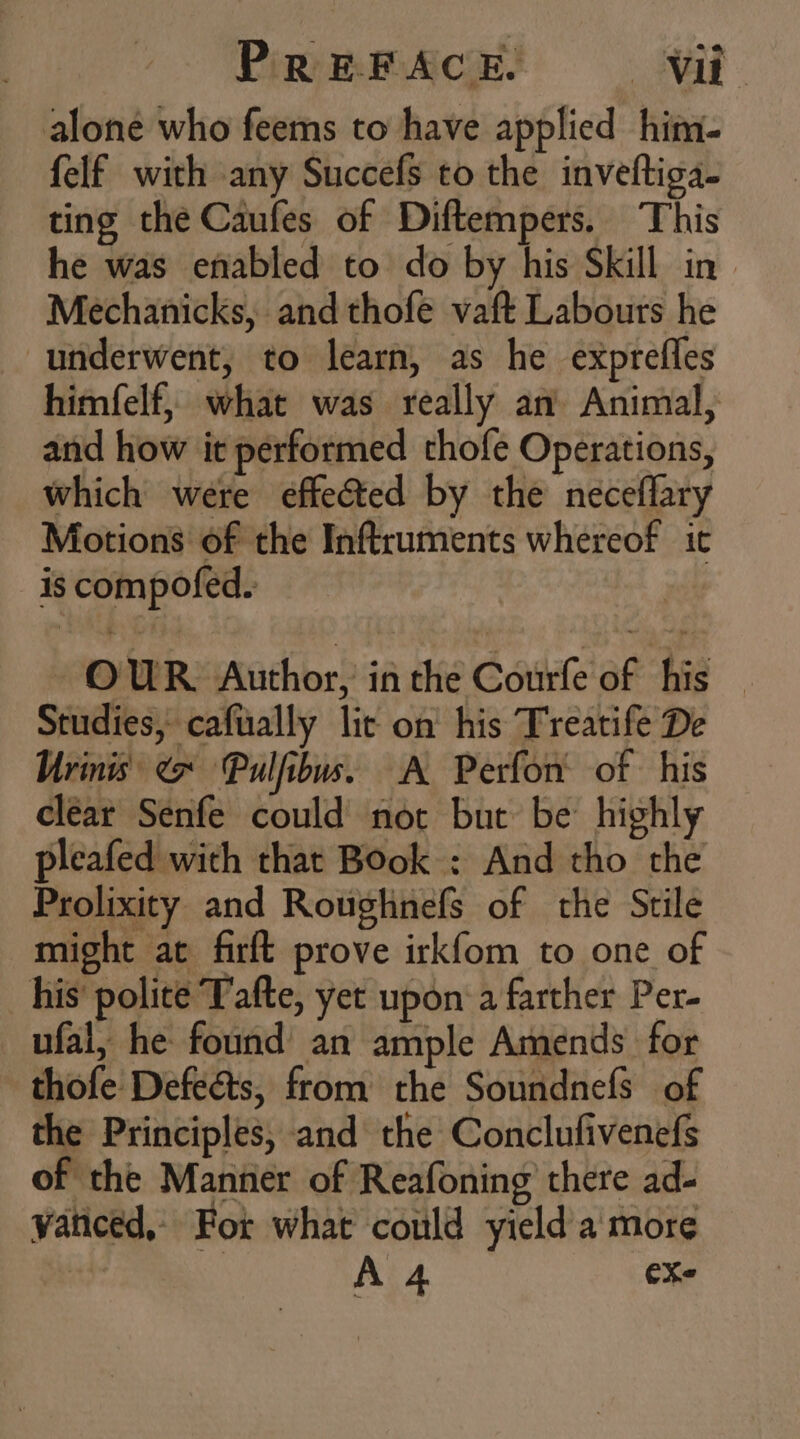alone who feems to have applied him- felf with any Succefs to the inveftiga- ting the Caufes of Diftempers. This he was enabled to do by his Skill in Mechanicks, and thofe vaft Labours he underwent, to learn, as he exprefles himíelf, what was really an Animal, and how it performed thofe Operations, Which were effected by the neceflary Motions of the Inftruments whereof it is compofed. OUR Author, in the Courfe of his. Studies, cafually lit on’ his Treatife De Urinis &lt; Pulfibus. A Perfor’ of his clear Senfe could not but be highly pleafed with that Book : And tho the Prolixity and Roughnefs of the Stile might at firft prove irkfom to one of his polite Tafte, yet upon a farther Per- ufal, he found an ample Amends for thofe Defects, from the Soundnefs of the Principles, and the Conclufivenefs of the Manner of Reafoning there ad- vanced, For what could yield a more A 4 ex