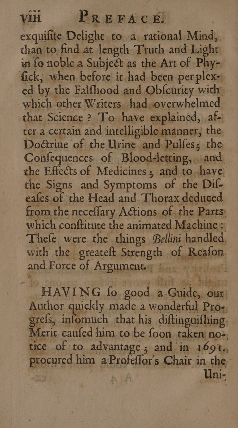 exquifite Delight co. a, rational Mind, than to find at length Truth and Light in fo noble a Subjeét as the Art of Phy- fick, when before it had been perplex- ed by the Falfhood and Obfcurity with: which other Writers. had overwhelmed that Science ? To. have explained, af- tera certain and intelligible manner, the Do&amp;rine of the Urine and Pulfes; the, _ Coníequences. of Blood-letting, and the Effects of Medicines ; and to have; the Signs and Symptoms of the Dif- eaíes of the Head and. Thorax deduced from the neceffary Actions. of the Parts; which conftitute the animated Machine :: 'Fhele were the things Bellini handled, with the greateft Strength | of, Reafon. and Force of Argument; 50. 550. _ HAVING fo. good. a.Guide, oux: Author quickly made a wonderful Pros; grefs, infomuch that his diftinguifhing, Merit caufed him to be foon taken: noe. tice of to advantage; and in 1691., procured him a Profeffors Chair in the Uni-