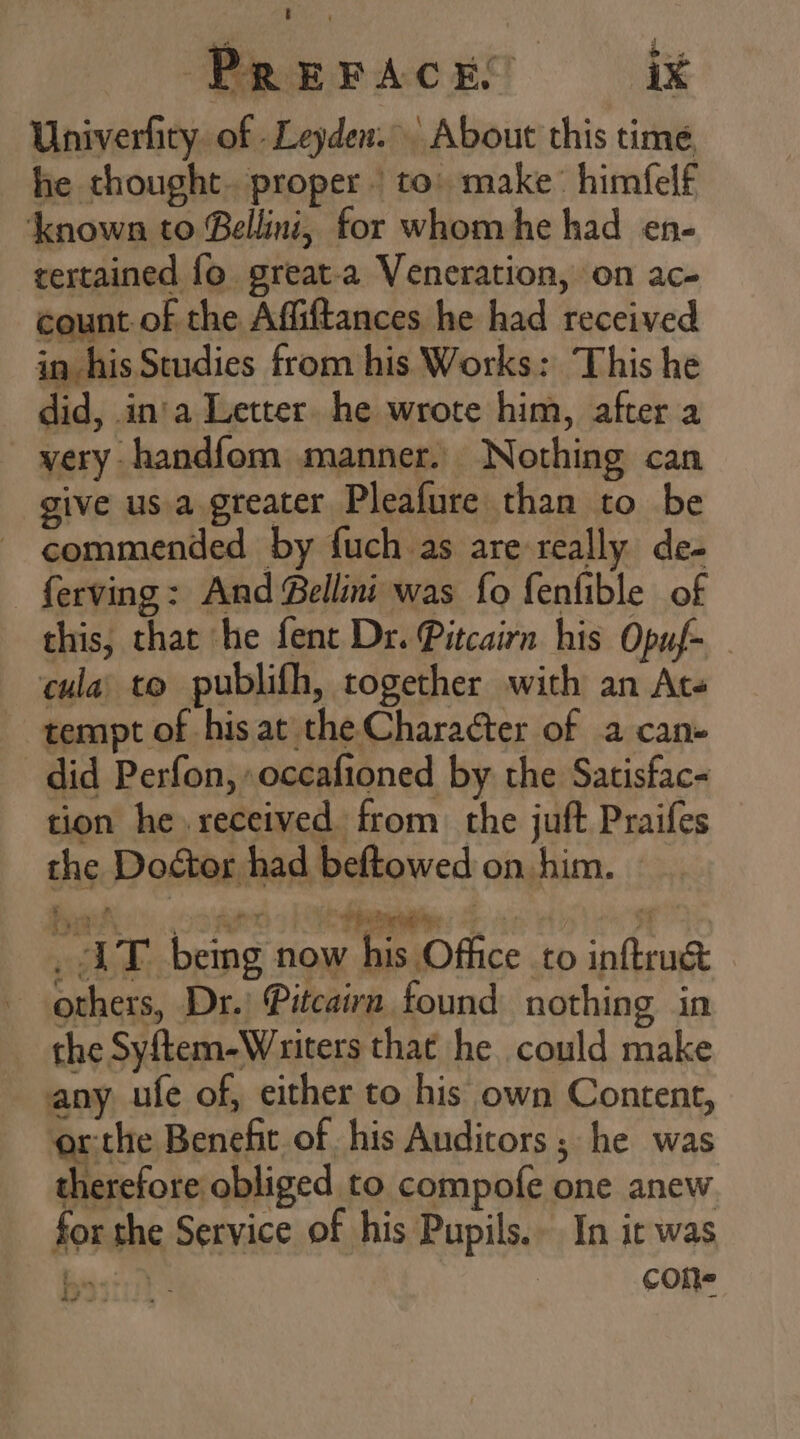 Univerfity of Leyden. About this time he thought. proper. to: make himfelf known to Bellini, for whom he had en- tertained fo. great.a Veneration, on ac- count of the Affiftances he had received in his Studies from his Works: This he did, in'a Letter he wrote him, after a very handfom manner. Nothing can give us a greater Pleafure than to be commended by fuch as are really de- ferving: And Bellini was fo fenfible of this, that he fent Dr. Pitcairn his Opuf- — cula; to publifh, together with an Ate tempt of his at the Character of a can» did Perfon, occafioned by the Satisfac- tion he. received from the juft Praifes the Doctor had beftowed on him. - mG i» being now his Office to inftru&amp; others, Dr.) Pitcairn found nothing in the Syftem-Writers that he could make any ufe of, either to his own Content, orthe Benefit of his Auditors ; he was therefore obliged to compofe one anew for the Service of his Pupils. In it was Se cone