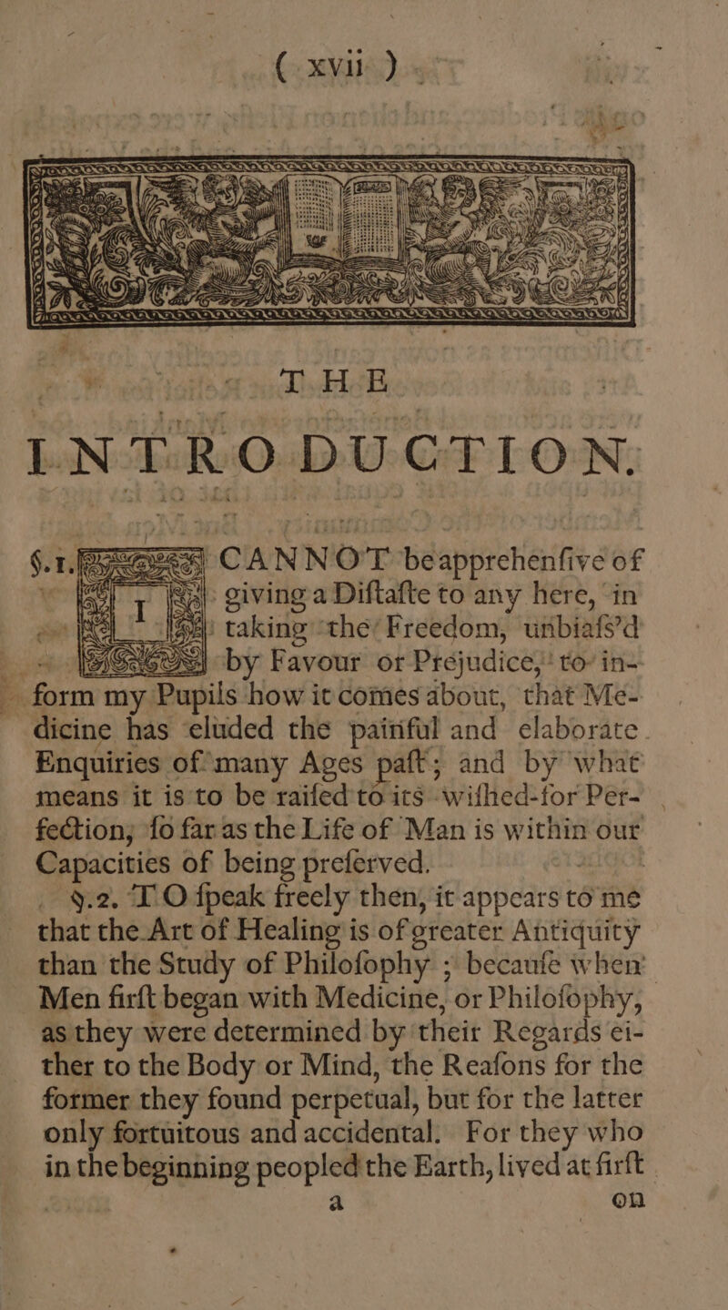 M XT INTRO DUCTION. &gt; giving a Diftafte to any here, in | taking thé' Freedom, uribiafs'd by Favour or Prejudice;: to- in- dicine has ludcd the painful and elaborate Enquiries of many Ages paft; and by what means it is to be raifed to its wifhed-lorPer- | fection; fo far as the Life of Man is within our Capacities of being preferved. | _ ¥.2, TO fpeak freely then, it appears ti to me that the Art of Healing is of greater Antiquity than the Study of Philofophy ; becaufe when’ Men firft began with Medicine, or Philofophy, as they were determined by their Regards ei- ther to the Body or Mind, the Reafons for the former they found perpetual, but for the latter only fortuitous and accidental. For they who in the deci oars the Earth, lived at firft | on