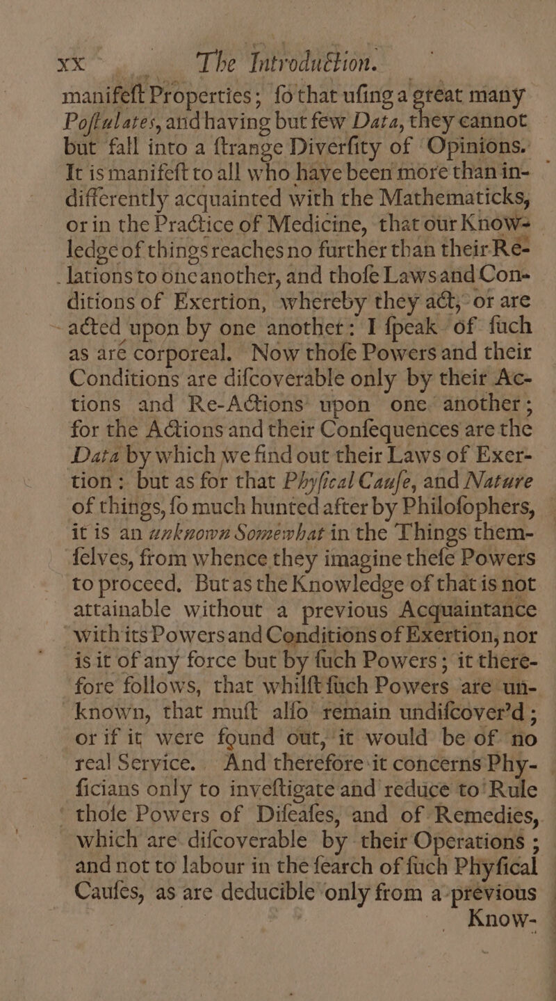 manifeft Properties; fothat ufing a great many Poftulates, and having but few Data, they cannot but fall into a ftrange Diverfity of ‘Opinions. differently acquainted with the Mathematicks, ledge of things reaches no further than their Re- _lations to one another, and thofe Lawsand Con- ditions of Exertion, whereby they adt or are - acted upon by one anothet: I fpeak of fuch as are corporeal, Now thofe Powers and their Conditions are difcoverable only by their Ac- tions and Re-A&amp;tions upon one. another ; for the Actions and their Confequences are the Data by which we find out their Laws of Exer- tion ; but as for that Phyfical Caufe, and Nature it is an zzkgowz Somewhat in the Things them- {elves, from whence they imagine thefe Powers to proceed, Butasthe Knowledge of that is not attainable without a previous Acquaintance with its Powers and Conditions of Exertion, nor is it of any force but by fuch Powers; it there- fore follows, that whilftfüch Powers are un- known, that muít alfo remain undifcover'd ; or if it were found out, it would be of no ficians only to inveftigate and reduce to'Rule  thofe Powers of Difeafes, and of Remedies, which are difcoverable by their Operations ; and not to labour in the fearch of fuch Phyfical Caufes, as are deducible only from a-previous | | Know-