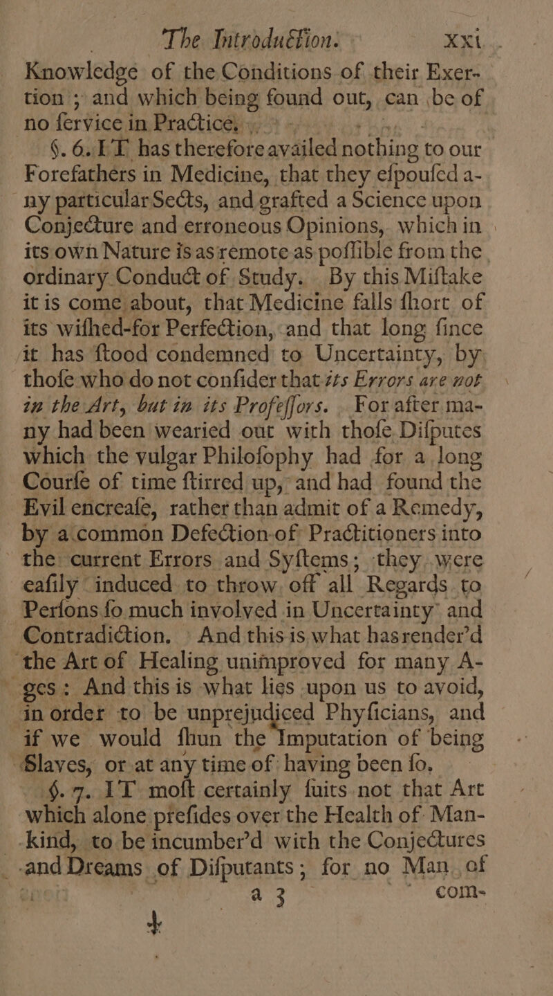 Knowledge of the Conditions of their Exer- tion ; and which being found out, can be of no fervice in Practice, &gt; - PRAEC. $. 6. EE. has therefore availed nothing to our Forefathers in Medicine, that they efpoufed a- ny particularSects, and grafted a Science upon Conjecture and erroneous Opinions, whichin | its own Nature isasremote as poflible from the | ordinary Conduct of Study. | By this Miftake it is come about, that Medicine falls fhort. of its wifhed-for Perfection, and that long fince it has ftood condemned to Uncertainty, by, thofe who do not confider that z/s Errors are wot in the Art, but in its Profeffors. . For after ma- ny had been wearied out with thole Difputes which the vulgar Philofophy had for a long Courfe of time ftirred up, and had found the Evil encreafe, rather than admit of a Remedy, by a.common Defection-of Practitioners into the: current Errors and Syílems ; they .were eafily induced to throw, off all Regards. to Períons fo much involved in Uncertainty: and Contradiction. | And thisis what hasrender'd the Art of Healing unimproved for many A- ges: And this is what lies upon us to avoid, in order to be unprejudiced Phyficians, and if we would fhun the Imputation of being “Slaves, or at any time of having been fo, .$. 7. IT moft certainly fuits. not that Art which alone prefides over the Health of. Man- _-kind, to be incumber’d with the Conjectures _-and Dreams of Difputants; for no Man. of et a 3 U* COIs +