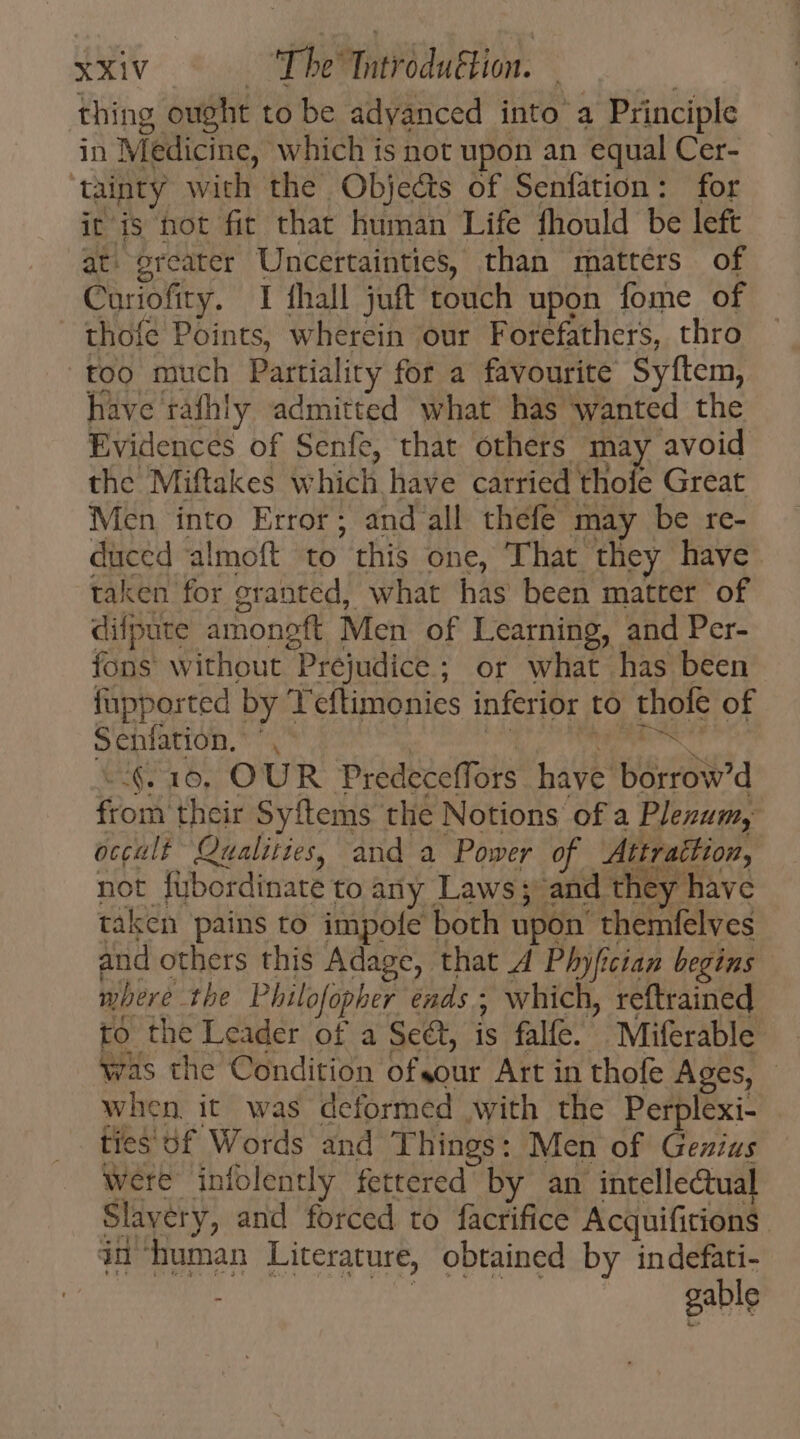 thing ought to be adyanced into a Principle in Medicine, which is not upon an equal Cer- ‘tainty with the Objects of Senfation: for iris hot fit that human Life fhould be left at. greater Uncertainties, than matters of Curiofity. I fhall juft touch upon fome of thoíe Points, wherein our Forefathers, thro too much Partiality for a favourite Syftem, have rafhiy admitted what has wanted the Evidences of Senfe, that others may avoid the Miftakes which have carried thofe Great Men into Error; and all thefe may be re- duced almoft to this one, That they have taken for granted, what has been matter of difpute amongft Men of Learning, and Per- fons without Prejudice ; or what has been fupported by T'eftimonies inferior to thofe of Senfation. ', T. &lt;n iti -§. 10, OUR Predeceffors have borrow'd from their Syftems the Notions of a Plezum, occult Qualities, and a Power of Attrattion, not fybordinate to any Laws; and they havc taken pains to impofe both upon themfelves and others this Adage, that A Phyfician begins where the Philofopher ends; which, reftrained to the Leader of a Sect, is falfe. Miferable was the Condition ofsour Art in thofe Ages, - when it was deformed with the Perplexi- ties of Words and Things: Men of Gezius were infolently fettered by an intellectual Slavery, and forced to facrifice Acquifitions in human Literature, obtained by indefati- : gable