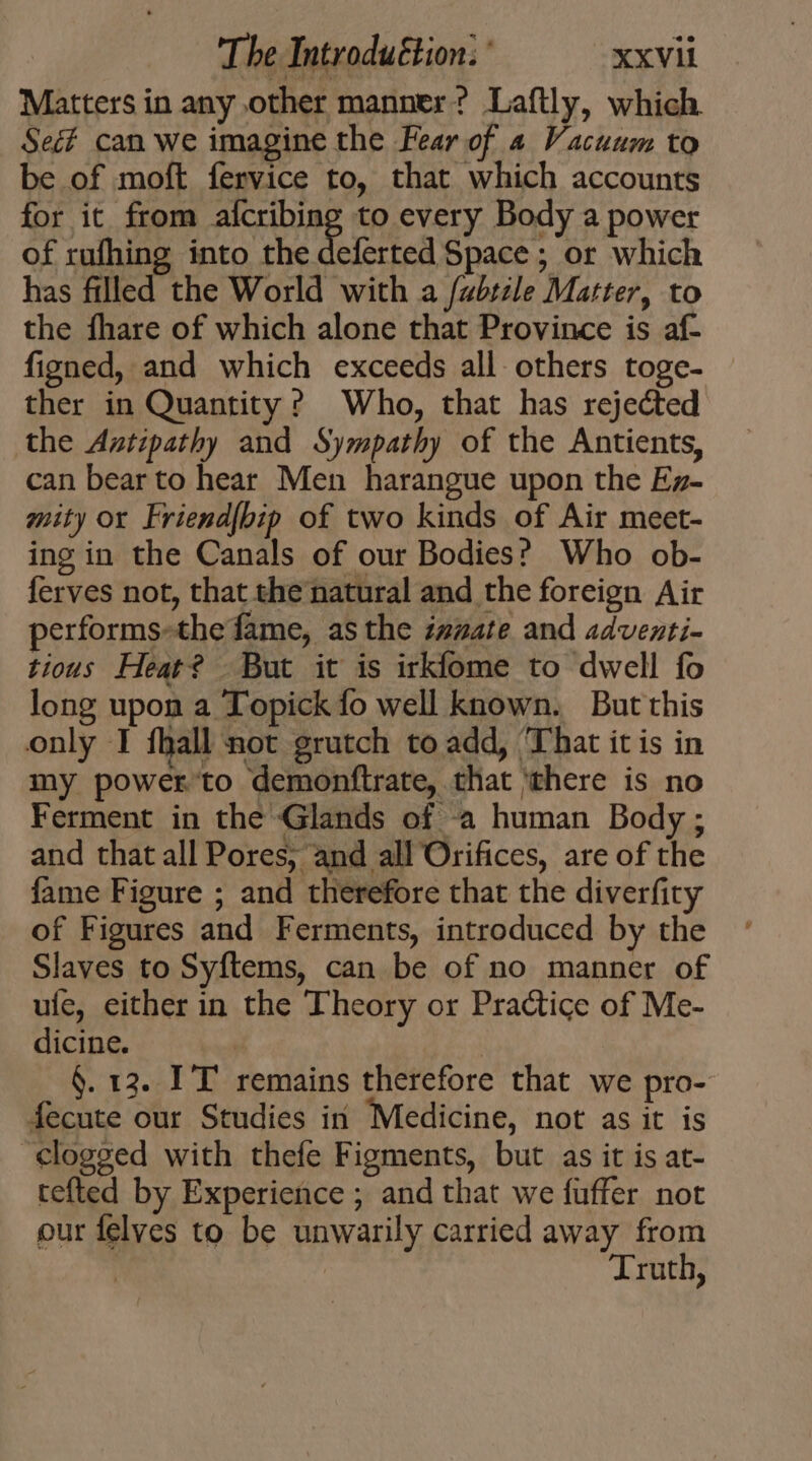 Matters in any other manner? Laftly, which Sec can we imagine the Fear of 4 Vacuum to be of moft fervice to, that which accounts for it from afcribing to every Body a power of rufhing into the deferted Space ; or which has filled the World with a fabsile Matter, to the fhare of which alone that Province is af- figned, and which exceeds all others toge- ther in Quantity? Who, that has rejected the Antipathy and Sympathy of the Antients, can bear to hear Men harangue upon the Ez- mity or Friend{bip of two kinds of Air meet- ing in the Canals of our Bodies? Who ob- ferves not, that the natural and the foreign Air performs-the fame, as the zzzate and adventi- tious Heat? But it is irkfome to dwell fo long upon a Topick fo well known. But this only I fball not grutch to add, That it is in my power to demonftrate, that ‘there is no Ferment in the Glands of à human Body; and that all Pores, and all Orifices, are of the fame Figure ; and therefore that the diverfity of Figures and Ferments, introduced by the Slaves to Syflems, can be of no manner of ufe, either in the Theory or Practice of Me- dicine. : §. 13. IT remains therefore that we pro- fecute our Studies in Medicine, not as it is ‘clogged with thefe Figments, but as it is at- tefted by Experience ; and that we fuffer not our felves to be unwarily carried away from Truth,