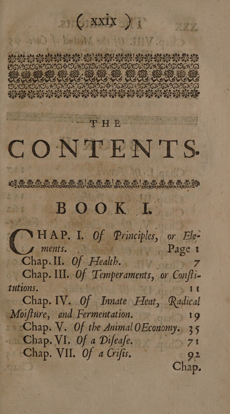 yr. T A ——— SueeRS. Eas B85 LT Ses soup Ra Lg OO Sr BS CONTENTS dARRAABARARARSAUARAS Meise x di Qro Eo: H A P. rg of Principles, or Ele- ments, .&gt; Koo eS: 1 = Chap. IL. of Eid. Lo _ Chap. III. OF Temperaments, or vd tutions. y it - Chap. IV. of Innate Xu Radical Moifture, and Fermentation. 19 -* Chap. V. Of the Animal 0 Economy. 35 Chap. VI. Of a Difeafe. ey Se Vik: Offa Gh M 92
