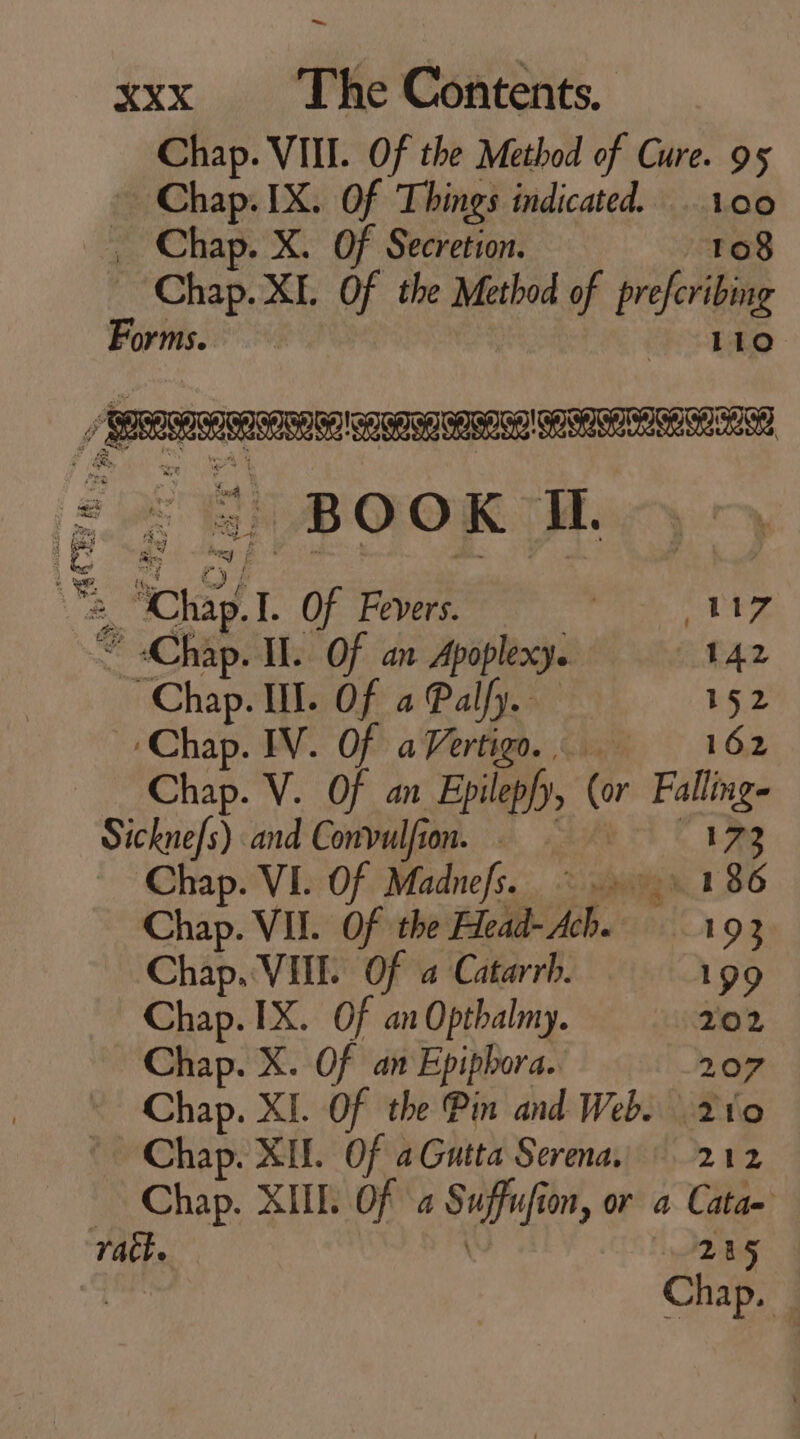 Chap. VIII. Of the Method of Cure. 95 Chap. IX. Of Things indicated. 100 _ Chap. X. Of Secretion. ro8 Chap. XL Of the Method of prefcribing Forms. be LLL LLL LLL =. $ BOOK H. Oe Hi nube C Chap.l. Of Fevers. iio MEET. * «Chap. I. Of an Apoplexy. 142 Chap. IN. Of a Palfy. 152 «Chap. IV. Of aVertign.. 162 Chap. V. Of an Epilepfy, (or Falling- Sicknefs) and Convulfion. — (473 — Chap. VI. Of Madnefs. ©. 1 86 Chap. VII. Of the Head-Ach. 193 Chap. VIII. Of a Catarrh. 199 Chap. 1X. Of an Optbalmy. 202 Chap. X. Of an Epipbora.. 207 Chap. XII. Of aGutta Serena, 212 — Chap. XIIL Of a Suffufion, or a Cata- rath. 1245 i Chap. |