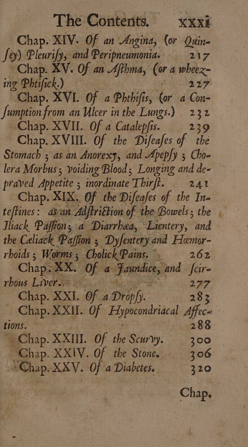 Chap. XIV. Of an Angina, (or Quin- fey) leurify, and Peripneumonia. 217 Chap. XV. Of an Afthma, (or a wheex- ing Phtifick.) — i dae prd Chap. XVI. Of a Phthifis, (or 4 Con- Jumption from an Ulcer in the Lungs.) | 232 Chap. XVII. Of a Catalepfis. 239 Chap. XVIII. Of the Difeafes of tbe Stomach ; as an Anorexy, and Apep[y ; Cho- praved Appetite ; ordinate Thirft. 241 Chap. XIX. Of the Difeafes of the In- teftines : asan Adftrittion of the Bowels ; the Tliach, Paffion; a Diarrhea, Lientery, and the Celiack ‘Pafion ; Dyfentery and Hemor- rhoids ; Worms ; Cholick Pains... 262 Chap: XX. Of a Faundice, and feir- rbous Livers. eo ge o 227 Chap. XXI. Of a Drop/y. 28 tions. 288 Chap. XXIII. Of the Scurvy. — 300 - Chap. XXIV. Of the Stone. 206 Chap. XXV. Of a Diabetes. 320 Chap. E