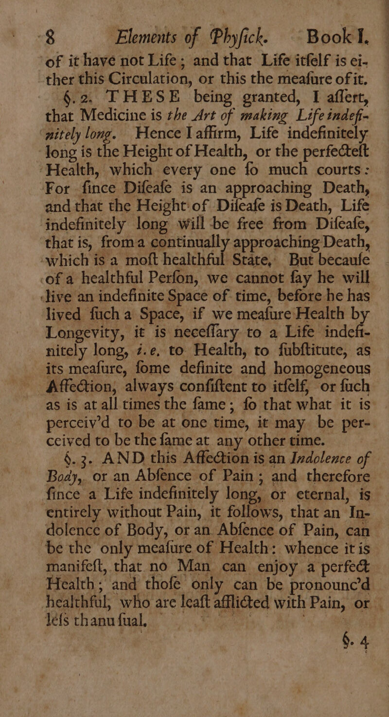 of it have not Life; and that Life itfelf is ei- ther this Circulation, or this the meafure of it. 6.2. THESE being granted, I affert, that Medicine is the Art of making Life indefi- ‘nitely long. Hence I affirm, Life indefinitely long is the Height of Health, or the perfecteft Health, which every one fo much courts: For fince Difeafe is an approaching Death, and that the Height: of Difeafe is Death, Life indefinitely long will -be free from Difeafe, that is, froma continually approaching Death, which is a moft healthful State, But becaufe ofa healthful Perfon, we cannot fay he will ‘live an indefinite Space of. time, before he has lived fuch a Space, if we meafure Health b Longevity, it is neceffary to a Life EM nitely long, ;7.e. to Health, to fubftitute, as its meafure, fome definite and homogeneous Affection, always confiftent to itfelf, or fuch as is at all times the fame ; fo that what it is perceiv’d to be at one time, it may. be per- ceived to be the fame at any other time. 6.3. AND this Affection is an Indolence of Body, or an Abfence of Pain ; and therefore fince a Life indefinitely long, or eternal, is | entirely without Pain, it follows, that an In- dolence of Body, or an Abfence of Pain, can - be the only meafure of Health: whence it is manifeft, that no Man can enjoy a perfect . Health; and thofe only can be pronounc’d — healthful, who are leaft afflicted with Pain, or - léfs thanu fual, | H §. 4