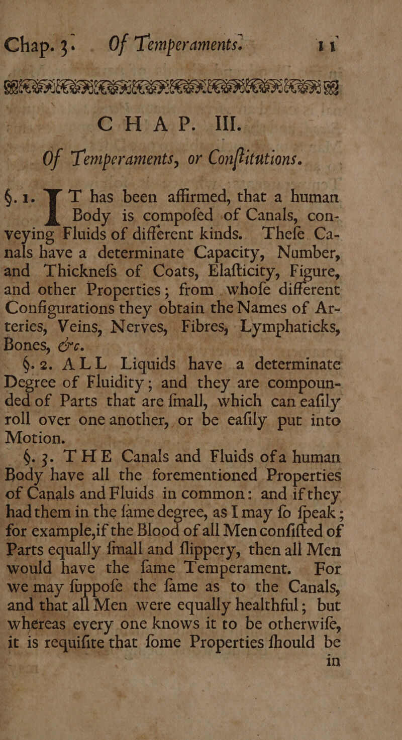 Chap.3. . Of Temperaments) Im CERO RRS ROO Bhat EL) AYP Caii, Of Temperaments, or Conftitutions.. 6.1. Y T has been affirmed, that a human Yh Body is compofed of Canals, con- veying Fluids of different kinds. Thefe Ca- nals have a determinate Capacity, Number, and Thicknefs of Coats, Elafticity, Figure, and other Properties; from . whofe different Configurations they obtain the Names of Ar- teries, Veins, Nerves, Fibres, Lymphaticks, IBOBeS, PW ocv o EE GERM bea! | . &amp;2. ALL Liquids have a determinate Degree of Fluidity; and they are compoun- ded of Parts that are fmall, which can eafily roll over oneanother, or be eafily put into Motion. «sis | : .6.3. THE Canals and Fluids ofa human Body have all the forementioned Properties of Canals and Fluids in common: and if they hadthem in the fame degree, as I may fo {peak ; for example,if the Blood of all Men confifted of Parts equally fmall and flippery, then all Men would have the fame Temperament. For we may fuppofe the fame as to the Canals, and that all Men were equally healthful; but whereas every one knows it to be otherwife, it is requifite that fome Properties fhould be : JAN in