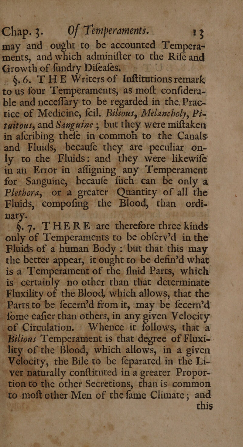 may and ought to be accounted Tempera- ments, and which adminifter to the Rife and Growth of dundry Difeafes; ^ - ^^ » &amp;.6. THE Writers of Inftitutions remark tous four Temperaments, as moft confidera- ble and neceffary to be regarded in the. Prac- tice of Medicine, fcil. Brlious, Melancholy, Pi- tuitous, and Sanguine ; but they were miftaken in afcribing thefe in common to the Canals and Fluids, becaufe they are peculiar on- ly to the Fluids: and they were likewife inan Error in affigning any Temperament for Sanguine, becaufe íuch. can be only a Plethora, or a greater Quantity of all the Fluids, compofing the Blood, than ordi- “mary. | LN Munt $. 7. THERE are therefore three kinds only of Temperaments to be oblerv'd in the Fluids of a human Body : but that this ma the better appear, it ought to be defin’d what is a Temperament of the fluid Parts, which is certainly no other than rhat determinate Fluxility of the Blood, which allows, that the Parts to be fecern’d from it, may be fecern’d _fome eafier than others, in any given Velocity _of Circulation. Whence it follows, that a “Bilioas Temperament is that degree of Fluxi- lity of the Blood, which allows, in a given Velocity, the Bile to be feparated in the Li- ver naturally conftituted in a greater Propor- tion to the other Secretions, than is. common 'to moft other Men of thefame Climate; ro Mar this