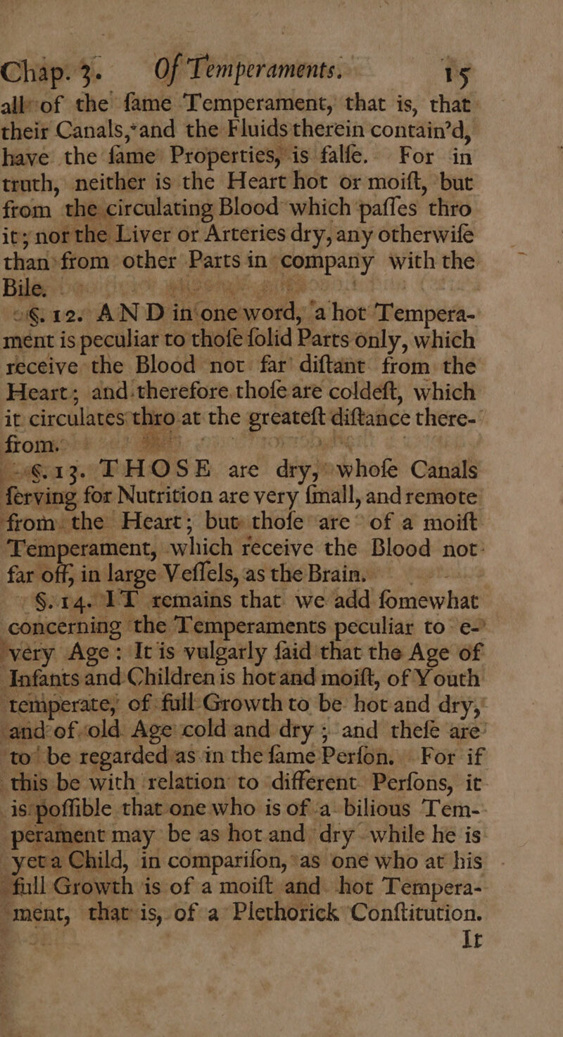 alk of the fame Temperament, that is, that: their Canals,and the Fluids therein contain'd, have the fame Properties, is falfe. For in truth, neither is the Heart hot or moift, but from the circulating Blood which paffes thro it; nor the Liver or Arteries dry, any otherwife than: from other Parts in company with the Bader as (o0 penta Eos ct fos | o§ 12. AN D in one word, a hot Tempera- ment is peculiar to thole folid Parts only, which receive the Blood not far diftant from the Heart; and.therefore thofe are coldeft, which it circulates thro at the greateft diftance there- |24€.13. THOSE are dry; whofe Canals ferving for Nutrition are very {mall, and remote from the Heart; but thofe are ^ of a moift Temperament, which receive the Blood not: far off; in large Veflels, asthe Brain. — :$.14. TT remains that. we add fomewhat concerning the Temperaments peculiar to e-’ very Age: Itis vulgarly faid that the Age of Infants and. Childrenis hotand moift, of Youth ‘temperate, of full Growth to be hot and dry, -and'of.old. Age cold and dry ; and thefe are: ‘to’ be regarded as in the fame Perfon. For if this be with relation to different Perfons, it. _is poffible that one who is of a. bilious ‘Tem- -perament may be as hot and. dry. while he is yet Child, in comparifon,*as one who at his full Growth is of a moift and. hot Tempera- —ment, that is of a Plethorick Conftitution. Bc | It