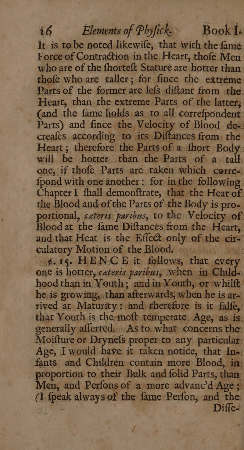 It is to be noted likewife, that ‘with the fame Force of Contraction in the Heart, thofe Men who are of the fhorteft Stature are hotter than thofe who are taller; for fince the extreme Parts of the former are lefs diftant from the: Heart, than the extreme Parts of the latter; (and the fame holds as to all correfpondent: Parts) and fince the Velocity of Blood de-: creafes according ‘to its Diftances from. the Heart ; therefore the Partsof a dhort Body: will be hotter than the Parts of a. tall. one, if thofe Parts are taken which cerre- {pond with one another: for inthe following: Chapterl fhall demonftrate, that the Heat of: the Blood and-of the Parts of the Body is pro- portional, ceteris: paribus, to the. Velocity of Bloodat the fame Diftances from the. Heart, and tbat Heat is the Effect. only of the cir- culatory Motion of the Blood. ss $15. HENCE it follows, that every one is hotter, ceteris paribus, when in Child- hood than in Youth; and in Youth, or whilft’ he. is growing, than afterwards, when he is ar- rived at. Maturity: and. therefore is ic falfe,: that Youth is the;moft temperate, Age, as is: generally afferred.,.. As to. what concerns the: Moifture or Drynefs proper to any particular: Age, I would have it taken notice, that In«: fants and Childrén contain more Blood, in. . proportion to their Bulk and folid Parts, than Men, and Perfons of a more advanc'd Age ; (1 fpeak always of the fame Perfon, and ee Ditle-- ^X /